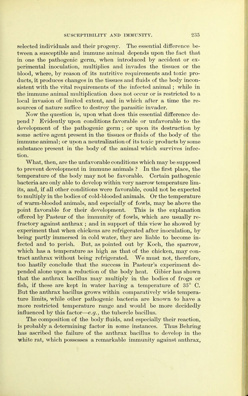 selected individuals and their progeny. The essential difference be- tween a susceptible and immune animal depends upon the fact that in one the pathogenic germ, when introduced by accident or ex- perimental inoculation, multiplies and invades the tissues or the blood, where, by reason of its nutritive requirements and toxic pro- ducts, it produces changes in the tissues and fluids of the body incon- sistent with the vital requirements of the infected animal; while in the immune animal multiplication does not occur or is restricted to a local invasion of limited extent, and in which after a time the re- sources of nature suffice to destroy the parasitic invader. Now the question is, upon what does this essential difference de- pend ? Evidently upon conditions favorable or unfavorable to the development of the pathogenic germ; or upon its destruction by some active agent present in the tissues or fluids of the body of the immune animal; or upon a neutralization of its toxic products by some substance present in the body of the animal which survives infec- tion. What, then, are the unfavorable conditions which may be supposed to prevent development in immune animals ? In the first place, the temperature of the body may not be favorable. Certain pathogenic bacteria are only able to develop within very narrow temperature lim- its, and, if all other conditions were favorable, could not be expected to multiply in the bodies of cold-blooded animals. Or the temperature of warm-blooded animals, and especially of fowls, may be above the point favorable for their development. This is the explanation offered by Pasteur of the immunity of fowls, which are usually re- fractory against anthrax ; and in support of this view he showed by experiment that when chickens are refrigerated after inoculation, by being partly immersed in cold water, they are liable to become in- fected and to perish. But, as pointed out by Koch, the sparrow, which has a temperature as high as that of the chicken, may con- tract anthrax without being refrigerated. We must not, therefore, too hastily conclude that the success in Pasteur's experiment de- pended alone upon a reduction of the body heat. Gibier has shown that the anthrax bacillus may multiply in the bodies of frogs or fish, if these are kept in water having a temperature of 35° C. But the anthrax bacillus grows within comparatively wide tempera- ture limits, while other pathogenic bacteria are known to have a more restricted temperature range and would be more decidedly influenced by this factor—e.g., the tubercle bacillus. The composition of the body fluids, and especially their reaction, is probably a determining factor in some instances. Thus Behring has ascribed the failure of the anthrax bacillus to develop in the white rat, which possesses a remarkable immunity against anthrax,