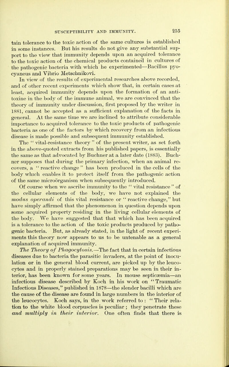 tain tolerance to the toxic action of the same cultures is established in some instances. But his results do not give any substantial sup- port to the -view that immunity depends upon an acquired tolerance to the toxic action of the chemical products contained in cultures of the pathogenic bacteria with which he experimented—Bacillus pyo- cyaneus and Vibrio Metschnikovi. In view of the results of experimental researches above recorded, and of other recent experiments which show that, in certain cases at least, acquired immunity depends upon the formation of an anti- toxine in the body of the immune animal, we are convinced that the theory of immunity under discussion, first proposed by the writer in 1881, cannot be accepted as a sufficient explanation of the facts in general. At the same time we are inclined to attribute considerable importance to acquired tolerance to the toxic products of pathogenic bacteria as one of the factors by which recovery from an infectious disease is made possible and subsequent immunity established. The vital-resistance theory of the present writer, as set forth in the above-quoted extracts from his published papers, is essentially the same as that advocated by Buchner at a later date (1883). Buch- ner supposes that during the primary infection, when an animal re- covers, a '' reactive change  has been produced in the cells of the body which enables it to protect itself from the pathogenic action of the same microorganism when subsequently introduced. Of course when we ascribe immunity to the '' vital resistance  of the cellular elements of the body, we have not explained the modus operandi of this vital resistance or  reactive change, but have simply affirmed that the phenomenon in question depends upon some acquired property residing in the living cellular elements of the body. We have suggested that that which has been acquired is a tolerance to the action of the toxic products produced by patho- genic bacteria. But, as already stated, in the light of recent experi- ments this theory now appears to us to be untenable as a general explanation of acquired immunity. The Theory of Phagocytosis.—The fact that in certain infectious diseases due to bacteria the parasitic invaders, at the point of inocu- lation or in the general blood current, are picked up by the leuco- cytes and in properly stained preparations may be seen in their in- terior, has been known for some years. In mouse septicaemia—an infectious disease described by Koch in his work on  Traumatic Infectious Diseases, published in 1878—the slender bacilli which are the cause of the disease are found in large numbers in the interior of the leucocytes. Koch says, in the work referred to :  Their rela- tion to the white blood corpuscles is peculiar ; they penetrate these and multiply in their interior. One often finds that there is