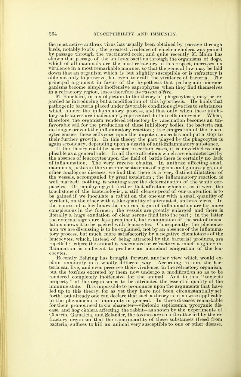 the most active antlirax virus has usually been obtained by passage through birds, notably fowls ; the greatest virulence of cbicken cholera was gained by passage through the vaccinated cock; and quite recently M. Malm has shown that passage of the anthrax bacillus through the organisms of dogs, Avhich of all mammals are the most refractory in this respect, increases its virulence in a most remarkable manner, so that the general law may be laid down that an organism which is but slightly susceptible or is refractory is able not only to preserve, but even to exalt, the virulence of bacteria. The principal argument in favor of the hypothesis that pathogenic microor- ganisms become simple inoffensive saprophytes when they find themselves in a refractory region, loses therefore its raison d'etre. M. Bouchard, in his objection to the theory of phagocytosis, may be re- garded as introducing but a modification of this hypothesis. He holds that pathogenic bacteria placed under favorable conditions give rise to substances which hinder the inflammatory process, and that only when these inhibi- tory substances are inadequately represented do the cells intervene. When, therefore, the organism rendered refractory by vaccination becomes an un- favorable soil for the production of these inhibitory bodies, the bacteria can no longer prevent the inflammatory reaction ; free emigration of the leuco- cytes ensues, these cells seize upon the impotent microbes and put a stop to their further growth. In this theory the part played by the phagocytes is again secondary, depending upon a dearth of anti-inflammatory substance. If the theory could be accepted in certain cases, it is nevertheless inap- plicable as a general rule. In all those affections which are characterized by the absence of leucocytes upon the field of battle there is certainly no lack of inflammation. The very reverse obtains. In anthrax affecting small mammals, just as in the vibrionic septicaemia of pigeons and guinea-pigs, and other analogous diseases, we find that there is a very distinct dilatation of the vessels, accompanied by great exudation ; the inflammatory reaction is well marked; nothing is wanting save the determination of the white cor- puscles. Or, employing yet further that affection which is, as it were, the touchstone of the bacteriologist, a still clearer proof of our contention is to be gained if we inoculate a rabbit on the one ear with a small quantity of virulent, on the other with a like quantity of attenuated, anthrax virus. In the course of a few hours the external signs of inflammation are far more conspicuous in the former ; the vessels are greatly enlarged and there is literally a huge exudation of clear serous fluid into the part; in the latter the external signs are less prominent, but examination of the seat of inocu- lation shows it to be packed with leucocytes. Consequently, the phenome- non we are discussing is to be explained, not by an absence of the inflamma- tory process, but much more satisfactorily by a negative chemiotaxis of the leucocytes, which, instead of being attracted by the bacterial products, are repelled ; where the animal is vaccinated or refractory a much slighter in- flammation is sufficient to produce an abundant emigration of the leu- cocytes. Recently Behring has brought forward another view which would ex- plain immunity in a wholly different way. According to him, the bac- teria can live, and even preserve their virulence, in the refractory organism, but the toxines excreted by them now undergo a modification so as to be rendered completely inoffensive for the animal. And to this toxicide property  of the organism is to be attributed the essential quality of the immune state. It is impossible to pronounce upon the arguments that have led up to this theory, for as yet they have not been circumstantially set forth; but already one can declare that such a theory is in no wise applicable to the phenomena of immunity in general. In three diseases remarkable for their pronounced toxic character—-vibrionic septicaemia, pyocyanic dis- ease, and hog cholera affecting the rabbit—as shown by the experiments of Oharrin, G-amaleia, and Selander, the toxines are so little attacked by the re- fractory organism that the same quantity of these substances (freed from bacteria) suflices to kill an animal very susceptible to one or other disease,