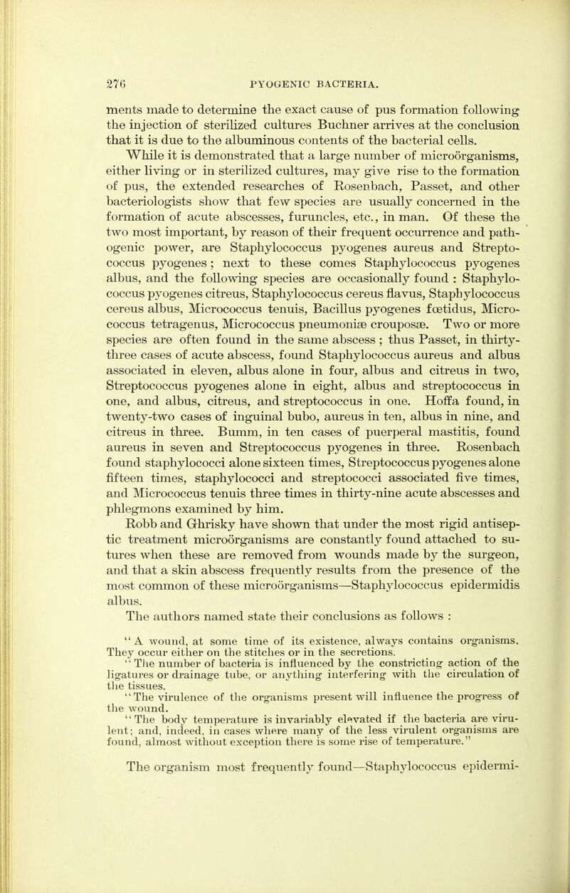 ments made to determine the exact cause of pus formation following the injection of sterilized cultures Buchner arrives at the conclusion that it is due to the albuminous contents of the bacterial cells. While it is demonstrated that a large number of microorganisms, either living or in sterilized cultures, may give rise to the formation of pus, the extended researches of Rosenbach, Passet, and other bacteriologists show that few species are usually concerned in the formation of acute abscesses, furuncles, etc., in man. Of these the two most important, by reason of their frequent occurrence and path- ogenic power, are Staphylococcus pyogenes aureus and Strepto- coccus pyogenes; next to these comes Staphylococcus pyogenes albus, and the following species are occasionally found : Staphylo- coccus pyogenes citreus, Staphylococcus cereus flavus, Staphylococcus cereus albus, Micrococcus tenuis, Bacillus pyogenes fcetidus, Micro- coccus tetragenus, Micrococcus pneumoniae crouposae. Two or more species are often found in the same abscess ; thus Passet, in thirty- three cases of acute abscess, found Staphylococcus aureus and albus associated in eleven, albus alone in four, albus and citreus in two, Streptococcus pyogenes alone in eight, albus and streptococcus in one, and albus, citreus, and streptococcus in one. Hoffa found, in twenty-two cases of inguinal bubo, aureus in ten, albus in nine, and citreus in three. Bumm, in ten cases of puerperal mastitis, found aureus in seven and Streptococcus pyogenes in three. Rosenbach found staphylococci alone sixteen times, Streptococcus pyogenes alone fifteen times, staphylococci and streptococci associated five times, and Micrococcus tenuis three times in thirty-nine acute abscesses and phlegmons examined by him. Robb and Ghrisky have shown that under the most rigid antisep- tic treatment microorganisms are constantly found attached to su- tures when these are removed from wounds made by the surgeon, and that a skin abscess frequently results from the presence of the most common of these microorganisms—Staphylococcus epidermidis albus. The authors named state their conclusions as follows : A wound, at some time of its existence, always contains organisms. They occur either on the stitches or in the secretions.  The number of bacteria is influenced by the constricting' action of the ligatures or drainage tube, or anything interfering with the circulation of the tissues.  The virulence of the organisms present will influence the progress of the wound.  The body temperature is invariably elevated if the bacteria are viru- lent; and, indeed, in cases where many of the less virulent organisms are found, almost without exception there is some rise of temperature. The organism most frequently found—Staphylococcus epidermi-