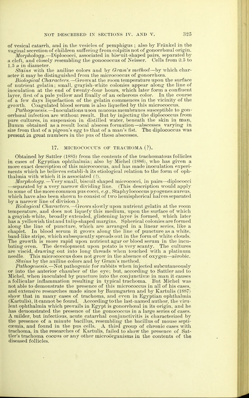 of vesical catarrh, and in the vesicles of pemphigus ; also by Frankel in the vaginal secretion of children suffering' from colpitis not of gonorrhceal origin. Morphology.—Diplococci, associated in biscuit-shaped pairs, separated by a cleft, and closely resembling the gonococcus of Neisser. Cells from 0.5 to 1.5 fi in diameter. Stains with the aniline colors and by Oram's method—by which char- acter it may be distinguished from the micrococcus of gonorrhoea. Biological Characters.—Grows at the room temperature upon the surface of nutrient gelatin; small, grayish-white colonies appear along the line of inoculation at the end of twenty-four hours, which later form a confluent layer, first of a pale yellow and finally of an ocherous color. In the course of a few days liquefaction of the gelatin commences in the vicinity of the growth. Coagulated blood serum is also liquefied by this micrococcus. Pathogenesis.—Inoculations uoon mucous membranes susceptible to gon- orrhceal infection are without result. But by injecting the diplococcus from pure cultures, in suspension in distilled water, beneath the skin in man, Bumm obtained as a result local abscess formation—abscesses varying in size from that of a pigeon's egg to that of a man's fist. The diplococcus was present in great numbers in the pus of these abscesses. 17. MICROCOCCUS OF TRACHOMA (?). Obtained by Sattler (1885) from the contents of the trachomatous follicles in cases of Egyptian ophthalmia; also by Michel (1886), who has given a more exact description of this micrococcus, and has made inoculation experi- ments which he believes establi-h its etiological relation to the form of oph- thalmia with which it is associated (?). Morphology.—Very small, biscuit shaped micrococci, in pairs—diplococci —separated by a very narrow dividing line. (This description would apply to some of the more common pus cocci, e.g., Staphylococcus pyogenes aureus, which have also been shown to consist of two hemispherical halves separated by a narrow line of division.) Biological Characters.—Grows slowly upon nutrient gelatin at the room temperature, and does not liquefy this medium, upon the surface of which a grayish-white, broadly extended, glistening layer is formed, which later has a yellowish tint and tulip-shaped margins. Spherical colonies are formed along the line of puncture, which are arranged in a linear series, like a chaplet. In blood serum it grows along the line of puncture as a white, band-like stripe, which subsequently spreads out in the form of white clouds. The growth is more rapid upon nutrient agar or blood serum in the incu- bating oven. The development upon potato is very scanty. The cultures are viscid, drawing out into long threads when touched with a platinum needle. This micrococcus does not grow in the absence of oxygen—aerobic. Stains by the aniline colors and by Gram's method. Pathogenesis.—Not pathogenic for rabbits when injected subcutaneously or into the anterior chamber of the eye; but, according to Sattler and to Michel, when inoculated by puncture into the conjunctivae in man it causes a follicular inflammation resulting in typical trachoma. But Michel was not able to demonstrate the presence of this micrococcus in all of his cases, and extensive researches made since by Baumgarten and by Kartulis (1887) show that in many cases of trachoma, and even in Egyptian ophthalmia (Kartulis), it cannot be found. According to the last-named author, the viru- lent ophthalmia which prevails in Egypt is gonorrhceal in its origin, and he has demonstrated the presence of the gonococcus in a large series of cases. A milder, but infectious, acute catarrhal conjunctivitis is characterized by the presence of a minute bacillus, resembling the bacillus of mouse septi- caemia, and found in the pus cells. A third group of chronic cases with trachoma, in the researches of Kartulis, failed to show the presence of Sat- tler's trachoma coccus or any other microorganisms in the contents of the diseased follicles.