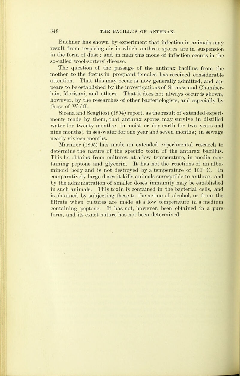 Buchner has shown by experiment that infection in animals may result from respiring air in which anthrax spores are in suspension in the form of dust; and in man this mode of infection occurs in the so-called wool-sorters' disease. The question of the passage of the anthrax bacillus from the mother to the foetus in pregnant females has received considerable attention. That this may occur is now generally admitted, and ap- pears to be established by the investigations of Strauss and Chamber- lain, Morisani, and others. That it does not always occur is shown, however, by the researches of other bacteriologists, and especially by those of Wolff. Sirena and Scagliosi (1894) report, as the result of extended experi- ments made by them, that anthrax spores may survive in distilled water for twenty months; in moist or dry earth for two years and nine months; in sea-water for one year and seven months; in sewage nearly sixteen months. Marmier (1895) has made an extended experimental research to determine the nature of the specific toxin of the anthrax bacillus. This he obtains from cultures, at a low temperature, in media con- taining peptone and glycerin. It has not the reactions of an albu- minoid body and is not destroyed by a temperature of 100° C. In comparatively large doses it kills animals susceptible to anthrax, and by the administration of smaller doses immunity may be established in such animals. This toxin is contained in the bacterial cells, and is obtained by subjecting these to the action of alcohol, or from the filtrate when cultures are made at a low temperature in a medium containing peptone. It has not, however, been obtained in a pure- form, and its exact nature has not been determined.