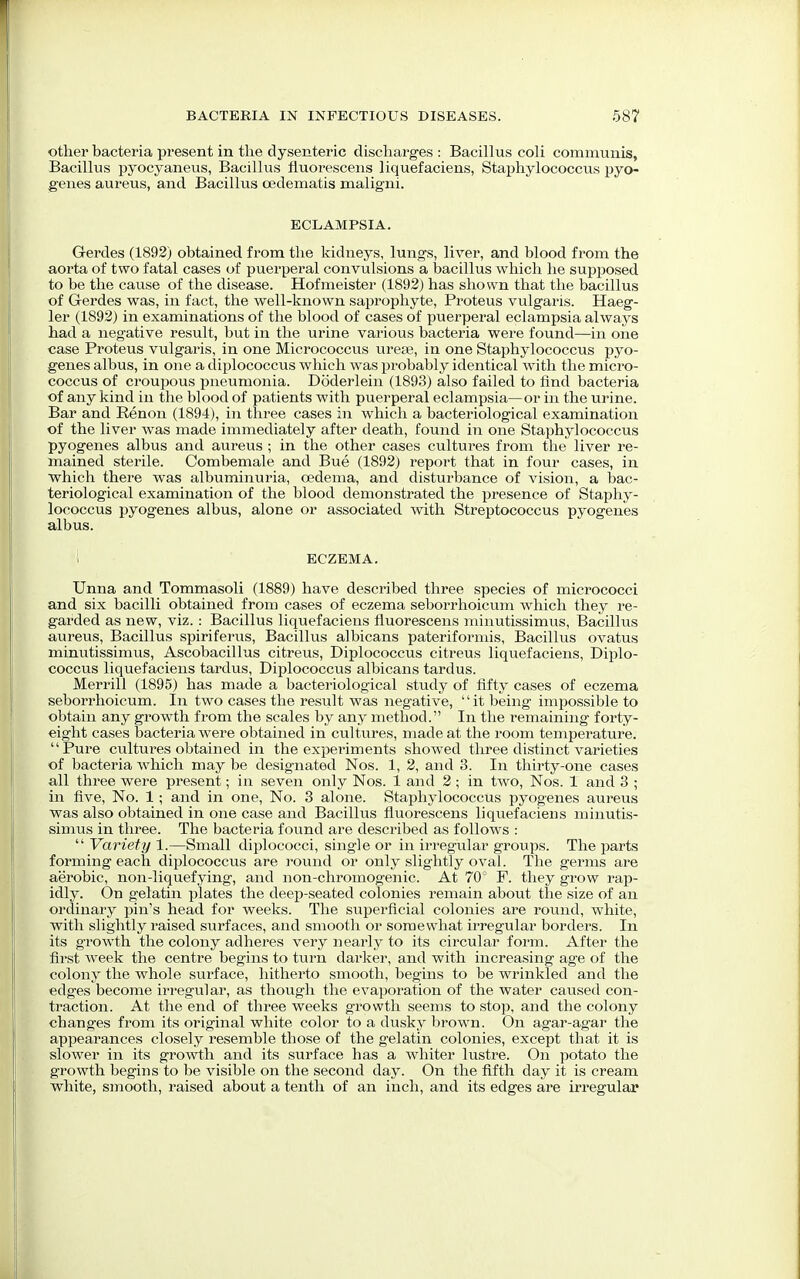 other bacteria present in the dysenteric discharges : Bacillus coli communis, Bacillus pyocyaneus, Bacillus fluorescens liquefaciens, Staphylococcus pyo- genes aureus, and Bacillus cedematis maligni. ECLAMPSIA. Gerdes (1892) obtained from the kidneys, lungs, liver, and blood from the aorta of two fatal cases of puerperal convulsions a bacillus which he supposed to be the cause of the disease. Hofmeister (1892) has shown that the bacillus of Gerdes was, in fact, the well-known saprophyte, Proteus vulgaris. Haeg- ler (1892) in examinations of the blood of cases of puerperal eclampsia always had a negative result, but in the urine various bacteria were found—in one case Proteus vulgaris, in one Micrococcus urese, in one Staphylococcus pyo- genes albus, in one a diplococcus which was probably identical with the micro- coccus of croupous pneumonia. Doderlein (1893) also failed to find bacteria of any kind in the blood of patients with puerperal eclampsia—or in the urine. Bar and Renon (1894), in three cases in which a bacteriological examination of the liver was made immediately after death, found in one Staphylococcus pyogenes albus and aureus ; in the other cases cultures from the liver re- mained sterile. Combemale and Bue (1892) report that in four cases, in which there was albuminuria, oedema, and disturbance of vision, a bac- teriological examination of the blood demonstrated the presence of Staphy- lococcus pyogenes albus, alone or associated with Streptococcus pyogenes albus. i ECZEMA. Unna and Tommasoli (1889) have described three species of micrococci and six bacilli obtained from cases of eczema seborrhoicum which they re- garded as new, viz. : Bacillus liquefaciens fluorescens minutissimus, Bacillus aureus, Bacillus spiriferus, Bacillus albicans pateriformis, Bacillus ovatus minutissimus, Ascobacillus citreus, Diplococcus citreus liquefaciens, Diplo- coccus liquefaciens tardus, Diplococcus albicans tardus. Merrill (1895) has made a bacteriological study of fifty cases of eczema seborrhoicum. In two cases the result was negative, it being impossible to obtain any growth from the scales by any method. In the remaining forty- eight cases bacteria were obtained in cultures, made at the room temperature. Pure cultures obtained in the experiments showed three distinct varieties of bacteria which may be designated Nos. 1, 2, and 3. In thirty-one cases all three were present; in seven only Nos. 1 and 2; in two, Nos. 1 and 3 ; in five, No. 1; and in one, No. 3 alone. Staphylococcus pyogenes aureus was also obtained in one case and Bacillus fluorescens liquefaciens minutis- simus in three. The bacteria found are described as follows :  Variety 1.—Small diplococci, single or in irregular groups. The parts forming each diplococcus are round or only slightly oval. The germs are aerobic, non-liquefying, and non-chromogenic. At 70° F. they grow rap- idly. On gelatin plates the deep-seated colonies remain about the size of an ordinary pin's head for weeks. The superficial colonies are round, white, with slightly raised surfaces, and smooth or somewhat irregular borders. In its growth the colony adheres very nearly to its circular form. After the first week the centre begins to turn darker, and with increasing age of the colony the whole sui'face, hitherto smooth, begins to be wrinkled and the edges become irregular, as though the evaporation of the water caused con- traction. At the end of three weeks growth seems to stop, and the colony changes from its original white color to a dusky brown. On agar-agar the appearances closely resemble those of the gelatin colonies, except that it is slower in its growth and its surface has a whiter lustre. On potato the growth begins to be visible on the second day. On the fifth day it is cream white, smooth, raised about a tenth of an inch, and its edges are irregular