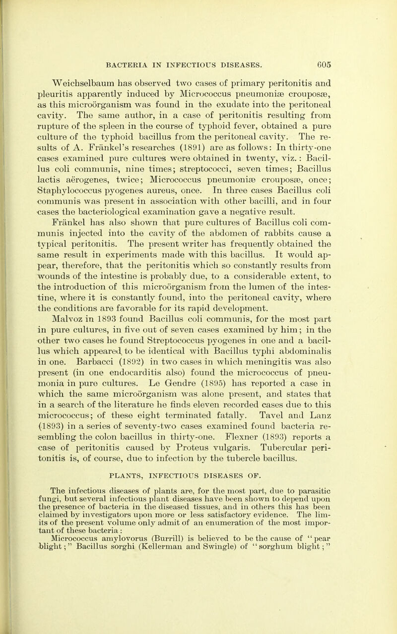 Weichselbaum has observed two cases of primary peritonitis and pleuritis apparently induced by Micrococcus pneumoniae crouposaa, as this microorganism was found in the exudate into the peritoneal cavity. The same author, in a case of peritonitis resulting from rupture of the spleen in the course of typhoid fever, obtained a pure culture of the typhoid bacillus from the peritoneal cavity. The re- sults of A. Frankel's researches (1891) are as follows: In thirty-one cases examined pure cultures were obtained in twenty, viz.: Bacil- lus coli communis, nine times; streptococci, seven times; Bacillus lactis aerogenes, twice; Micrococcus pneumonias crouposse, once; Staphylococcus pyogenes aureus, once. In three cases Bacillus coli communis was present in association with other bacilli, and in four <3ases the bacteriological examination gave a negative result. Frankel has also shown that pure cultures of Bacillus coli com- munis injected into the cavity of the abdomen of rabbits cause a typical peritonitis. The present writer has frequently obtained the same result in experiments made with this bacillus. It would ap- pear, therefore, that the peritonitis which so constantly results from wounds of the intestine is probably due, to a considerable extent, to the introduction of this microorganism from the lumen of the intes- tine, where it is constantly found, into the peritoneal cavity, where the conditions are favorable for its rapid development. Malvoz in 1893 found Bacillus coli communis, for the most part in pure cultures, in five out of seven cases examined by him; in the other two cases he found Streptococcus pyogenes in one and a bacil- lus which appeared, to be identical with Bacillus typhi abdominalis in one. Barbacci (1892) in two cases in which meningitis was also present (in one endocarditis also) found the micrococcus of pneu- monia in pure cultures. Le Gendre (1895) has reported a case in which the same microorganism was alone present, and states that in a search of the literature he finds eleven recorded cases due to this micrococcus; of these eight terminated fatally. Tavel and Lanz (1893) in a series of seventy-two cases examined found bacteria re- sembling the colon bacillus in thirty-one. Flexner (1893) reports a case of peritonitis caused by Proteus vulgaris. Tubercular peri- tonitis is, of course, due to infection by the tubercle bacillus. PLANTS, INFECTIOUS DISEASES OF. The infectious diseases of plants are, for the most part, due to parasitic fungi, but several infectious plant diseases have been shown to depend upon the presence of bacteria in the diseased tissues, and in others this has been claimed by investigators upon more or less satisfactory evidence. The lim- its of the present volume only admit of an enumeration of the most impor- tant of these bacteria: Micrococcus amylovorus (Burrill) is believed to be the cause of '' pear blight; Bacillus sorghi (Kellerman and Swingle) of sorghum blight;