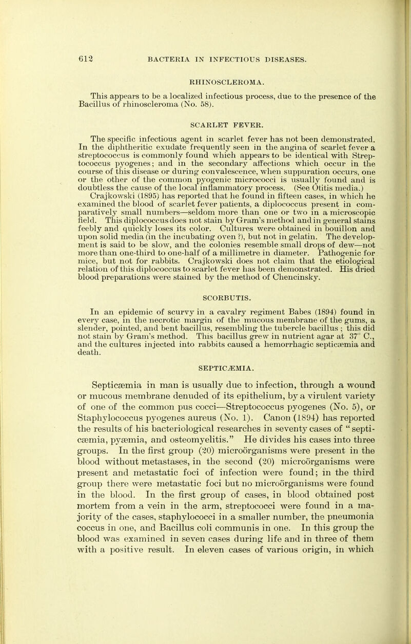 RHINOSCLEROMA. This appears to be a localized infectious process, due to the presence of the Bacillus of rhinoscleroma (No. 58). SCARLET FEVER. The specific infectious agent in scarlet fever has not been demonstrated. In the diphtheritic exudate frequently seen in the angina of scarlet fever a streptococcus is commonly found which appears to be identical with Strep- tococcus pyogenes; and in the secondary affections which occur in the course of this disease or during convalescence, when suppuration occurs, one or the other of the common pyogenic micrococci is usually found and is doubtless the cause of the local inflammatory process. (See Otitis media.) Crajkowski (1895) has reported that he found in fifteen cases, in which he examined the blood of scarlet fever patients, a diplococcus present in com- paratively small numbers—seldom more than one or two in a microscopic field. This diplococcus does not stain by Gram's method and in general stains feebly and quickly loses its color. Cultures were obtained in bouillon and upon solid media (in the incubating oven ?), but not in gelatin. The develop- ment is said to be slow, and the colonies resemble small drops of dew—not more than one-third to one-half of a millimetre in diameter. Pathogenic for mice, but not for rabbits. Crajkowski does not claim that the etiological relation of this diplococcus to scarlet fever has been demonstrated. His dried blood preparations were stained by the method of Chencinsky. SCORBUTIS. In an epidemic of scurvy in a cavalry regiment Babes (1894) found in every case, in the necrotic margin of the mucous membrane of the gums, a slender, pointed, and bent bacillus, resembling the tubercle bacillus ; this did not stain by Gram's method. This bacillus grew in nutrient agar at 37° C, and the cultures injected into rabbits caused a hemorrhagic septicaemia and death. SEPTICEMIA. Septicaemia in man is usually due to infection, through a wound or mucous membrane denuded of its epithelium, by a virulent variety of one of the common pus cocci—Streptococcus pyogenes (No. 5), or Staphylococcus pyogenes aureus (No. 1). Canon (1894) has reported the results of his bacteriological researches in seventy cases of  septi- caemia, pyaemia, and osteomyelitis. He divides his cases into three groups. In the first group (20) microorganisms were present in the blood without metastases, in the second (20) microorganisms were present and metastatic foci of infection were found; in the third group there were metastatic foci but no microorganisms were found in the blood. In the first group of cases, in blood obtained post mortem from a vein in the arm, streptococci were foimd in a ma- jority of the cases, staphylococci in a smaller number, the pneumonia coccus in one, and Bacillus coli communis in one. In this group the blood was examined in seven cases during life and in three of them with a positive result. In eleven cases of various origin, in which