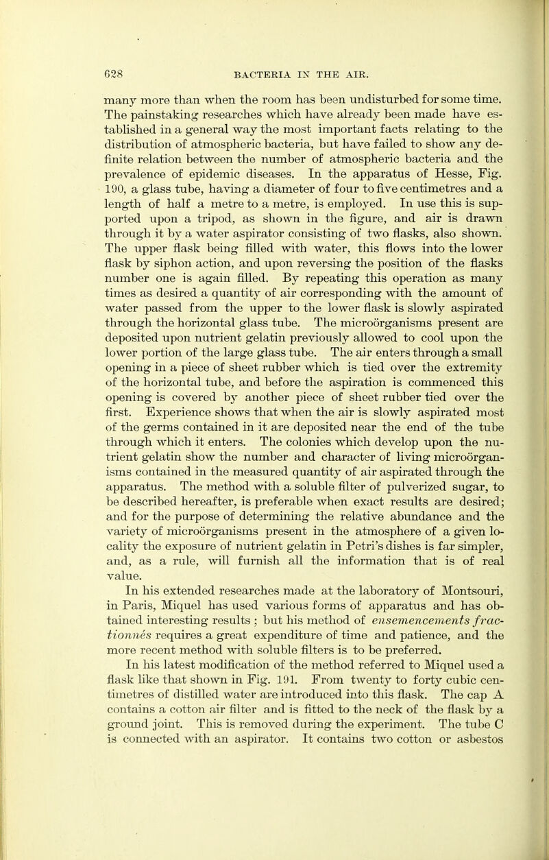 many more than when the room has been undisturbed for some time. The painstaking researches which have already been made have es- tablished in a general way the most important facts relating to the distribution of atmospheric bacteria, but have failed to show any de- finite relation between the number of atmospheric bacteria and the prevalence of epidemic diseases. In the apparatus of Hesse, Fig. 190, a glass tube, having a diameter of four to five centimetres and a length of half a metre to a metre, is employed. In use this is sup- ported upon a tripod, as shown in the figure, and air is drawn through it by a water aspirator consisting of two flasks, also shown. The upper flask being filled with water, this flows into the lower flask by siphon action, and upon reversing the position of the flasks number one is again filled. By repeating this operation as many times as desired a quantity of air corresponding with the amount of water passed from the upper to the lower flask is slowly aspirated through the horizontal glass tube. The microorganisms present are deposited upon nutrient gelatin previously allowed to cool upon the lower portion of the large glass tube. The air enters through a small opening in a piece of sheet rubber which is tied over the extremity of the horizontal tube, and before the aspiration is commenced this opening is covered by another piece of sheet rubber tied over the first. Experience shows that when the air is slowly aspirated most of the germs contained in it are deposited near the end of the tube through which it enters. The colonies which develop upon the nu- trient gelatin show the number and character of living microorgan- isms contained in the measured quantity of air aspirated through the apparatus. The method with a soluble filter of pulverized sugar, to be described hereafter, is preferable when exact results are desired; and for the purpose of determining the relative abundance and the variety of microorganisms present in the atmosphere of a given lo- cality the exposure of nutrient gelatin in Petri's dishes is far simpler, and, as a rule, will furnish all the information that is of real value. In his extended researches made at the laboratory of Montsouri, in Paris, Miquel has used various forms of apparatus and has ob- tained interesting results ; but his method of ensemencements frac- tionnes requires a great expenditure of time and patience, and the more recent method with soluble filters is to be preferred. In his latest modification of the method referred to Miquel used a flask like that shown in Fig. 191. From twenty to forty cubic cen- timetres of distilled water are introduced into this flask. The cap A contains a cotton air filter and is fitted to the neck of the flask by a ground joint. This is removed during the experiment. The tube C is connected with an aspirator. It contains two cotton or asbestos