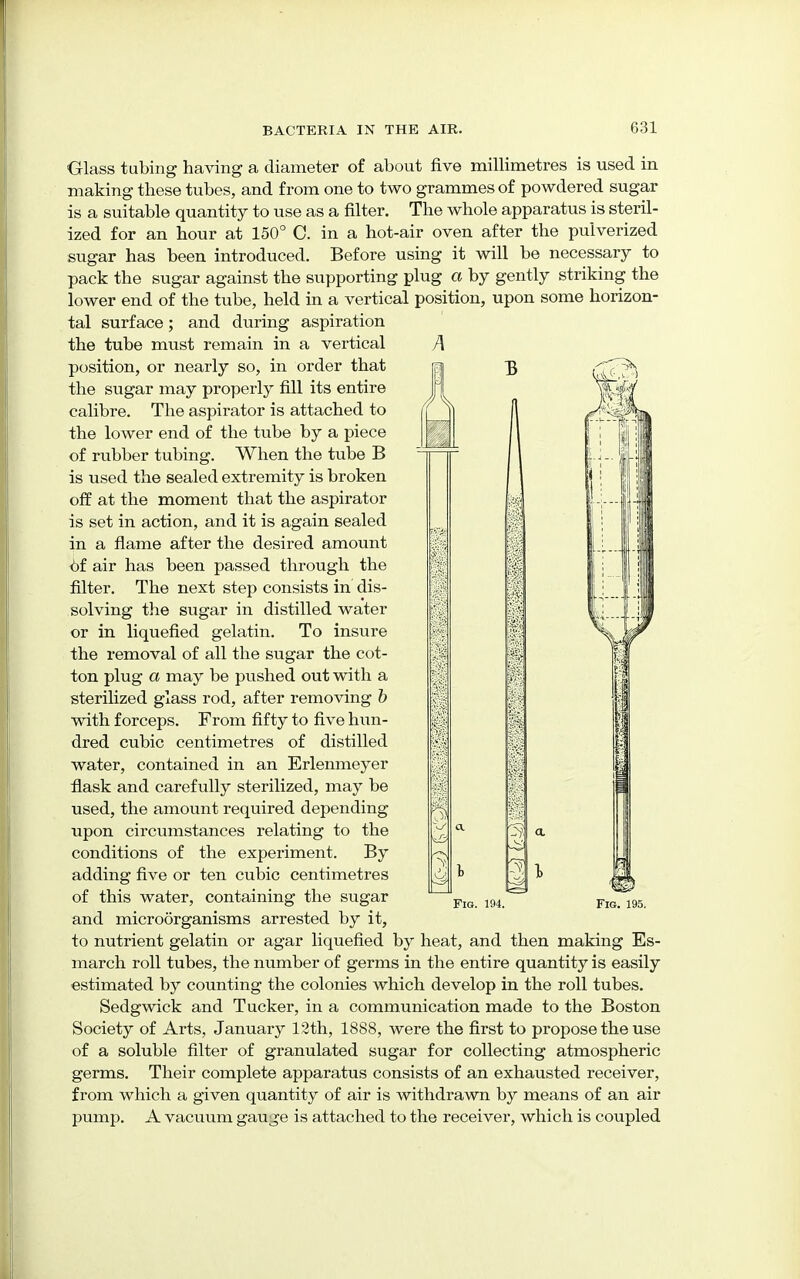 Glass tubing having a diameter of about five millimetres is used in making these tubes, and from one to two grammes of powdered sugar is a suitable quantity to use as a filter. The whole apparatus is steril- ized for an hour at 150° C. in a hot-air oven after the pulverized sugar has been introduced. Before using it will be necessary to pack the sugar against the supporting plug a by gently striking the lower end of the tube, held in a vertical position, upon some horizon- tal surface; and during aspiration the tube must remain in a vertical A position, or nearly so, in order that the sugar may properly fill its entire calibre. The aspirator is attached to the lower end of the tube by a piece of rubber tubing. When the tube B is used the sealed extremity is broken off at the moment that the aspirator is set in action, and it is again sealed in a flame after the desired amount Of air has been passed through the filter. The next step consists in dis- solving the sugar in distilled water or in liquefied gelatin. To insure the removal of all the sugar the cot- ton plug a may be pushed out with a sterilized glass rod, after removing b with forceps. From fifty to five hun- dred cubic centimetres of distilled water, contained in an Erlenmeyer flask and carefully sterilized, may be used, the amount required depending upon circumstances relating to the conditions of the experiment. By adding five or ten cubic centimetres of this water, containing the sugar and microorganisms arrested by it, to nutrient gelatin or agar liquefied by heat, and then making Es- march roll tubes, the number of germs in the entire quantity is easily estimated by counting the colonies which develop in the roll tubes. Sedgwick and Tucker, in a communication made to the Boston Society of Arts, January 12th, 1888, were the first to propose the use of a soluble filter of granulated sugar for collecting atmospheric germs. Their complete apparatus consists of an exhausted receiver, from which a given quantity of air is withdrawn by means of an air pump. A vacuum gauge is attached to the receiver, which is coupled