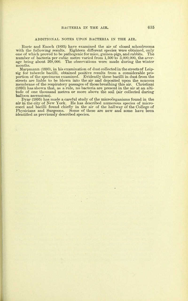 ADDITIONAL NOTES UPON BACTERIA IN THE AIR. Ruete and Enoch (1895) have examined the air of closed schoolrooms with the following' results. Eighteen different species were obtained, only one of which proved to be pathogenic for mice, guinea-pigs, and rabbits. The number of bacteria per cubic metre varied from 1,500 to 3,000,000, the aver- age being about 268,000. The observations were made during the winter months. Marpmann (1893), in his examination of dust collected in the streets of Leip- zig for tubercle bacilli, obtained positive results from a considerable pro- portion of the specimens examined. Evidently these bacilli in dust from the streets are liable to be blown into the air and deposited upon the mucous membrane of the respiratory passages of those breathing this air. Christiani (1893) has shown that, as a rule, no bacteria are present in the air at an alti- tude of one thousand metres or more above the soil (air collected during balloon ascensions). Dyar (1895) has made a careful study of the microorganisms found in the air in the city of New York. He has described numerous species of micro- cocci and bacilli found chiefly in the air of the hallway of the College of Physicians and Surgeons. Some of these are new and some have been identified as previously described species.