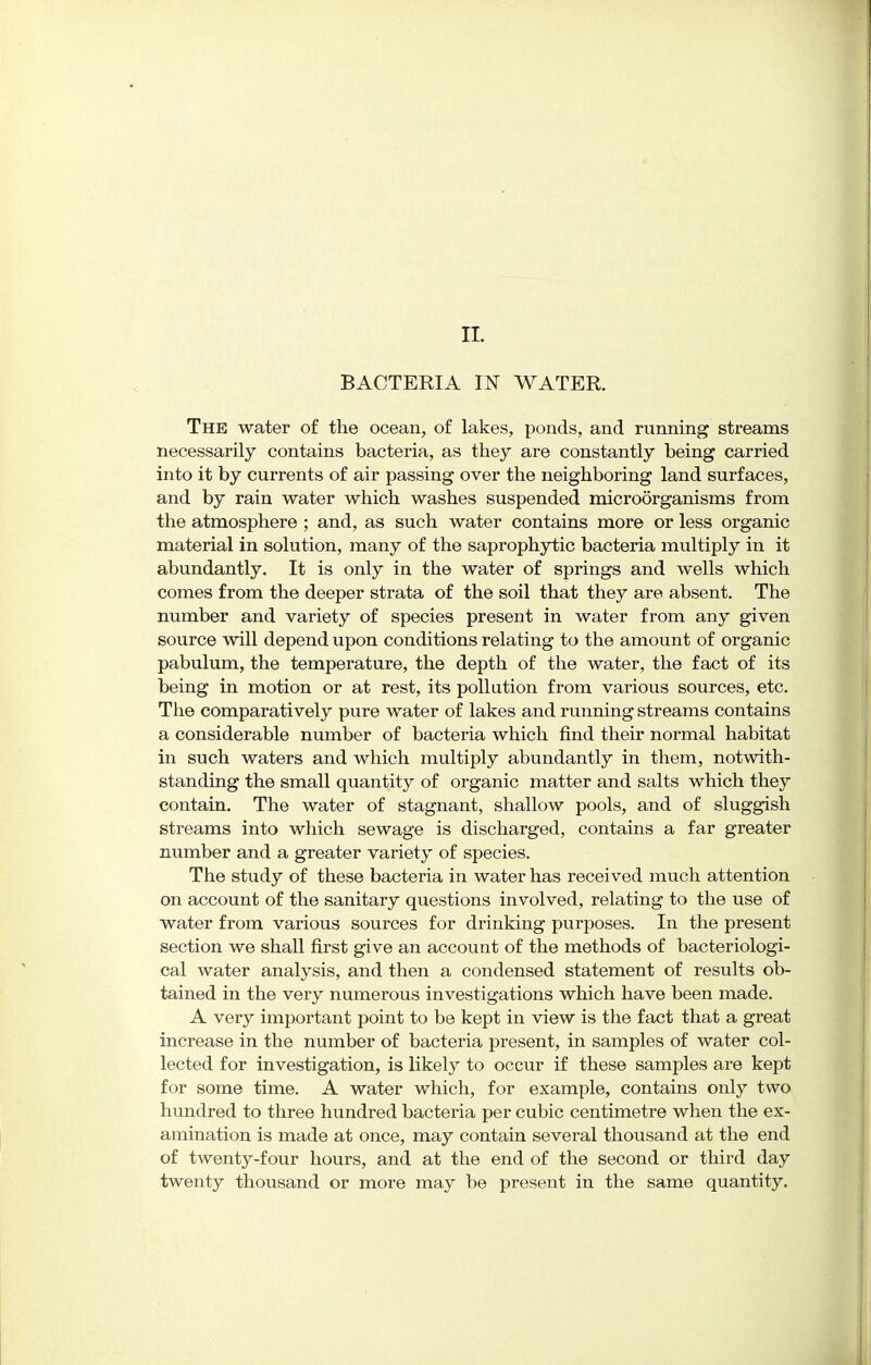 BACTERIA IN WATER. The water of the ocean, of lakes, ponds, and running streams necessarily contains bacteria, as they are constantly being carried into it by currents of air passing over the neighboring land surfaces, and by rain water which washes suspended microorganisms from the atmosphere ; and, as such water contains more or less organic material in solution, many of the saprophytic bacteria multiply in it abundantly. It is only in the water of springs and wells which comes from the deeper strata of the soil that they are absent. The number and variety of species present in water from any given source will depend upon conditions relating to the amount of organic pabulum, the temperature, the depth of the water, the fact of its being in motion or at rest, its pollution from various sources, etc. The comparatively pure water of lakes and running streams contains a considerable number of bacteria which find their normal habitat in such waters and which multiply abundantly in them, notwith- standing the small quantity of organic matter and salts which they contain. The water of stagnant, shallow pools, and of sluggish streams into which sewage is discharged, contains a far greater number and a greater variety of species. The study of these bacteria in water has received much attention on account of the sanitary questions involved, relating to the use of water from various sources for drinking purposes. In the present section we shall first give an account of the methods of bacteriologi- cal water analysis, and then a condensed statement of results ob- tained in the very numerous investigations which have been made. A very important point to be kept in view is the fact that a great increase in the number of bacteria present, in samples of water col- lected for investigation, is likely to occur if these samples are kept for some time. A water which, for example, contains only two hundred to three hundred bacteria per cubic centimetre when the ex- amination is made at once, may contain several thousand at the end of twenty-four hours, and at the end of the second or third day twenty thousand or more may be present in the same quantity.