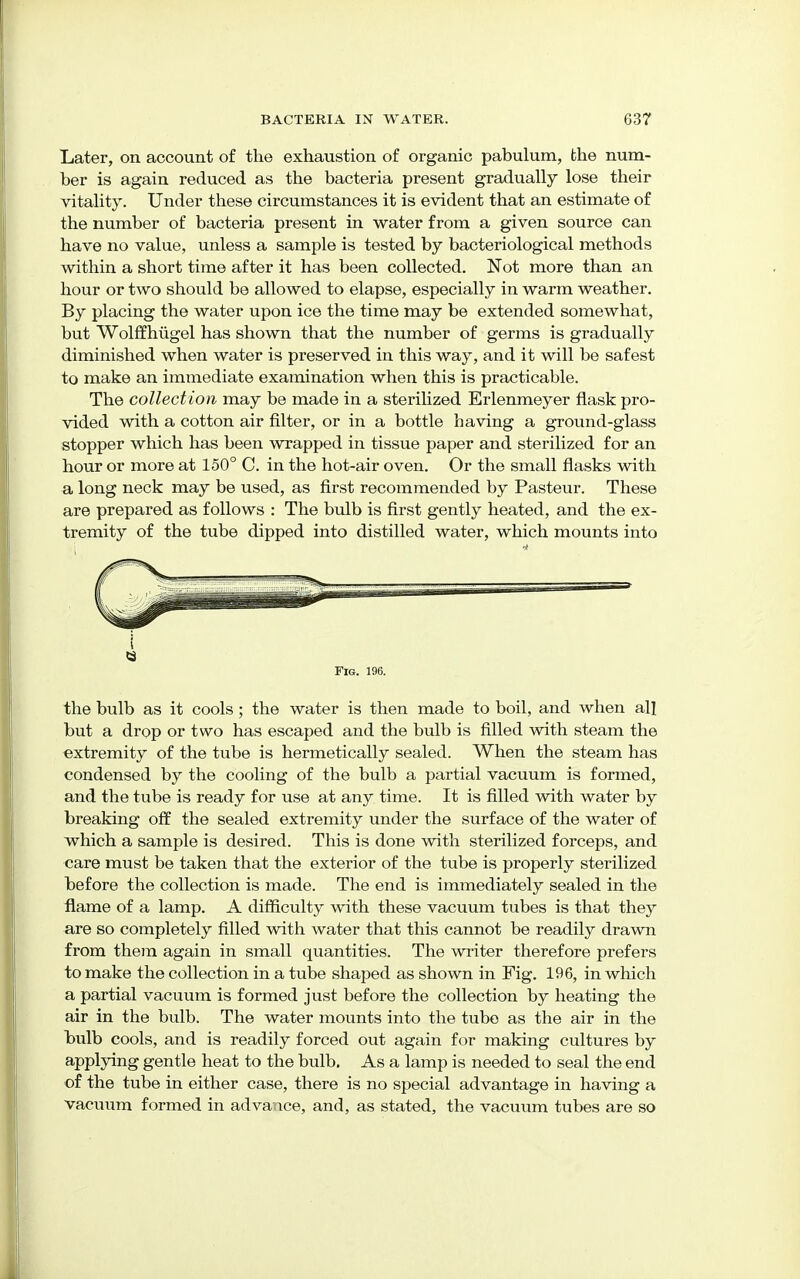 Later, on account of the exhaustion of organic pabulum, the num- ber is again reduced as the bacteria present gradually lose their vitality. Under these circumstances it is evident that an estimate of the number of bacteria present in water from a given source can have no value, unless a sample is tested by bacteriological methods within a short time after it has been collected. Not more than an hour or two should be allowed to elapse, especially in warm weather. By placing the water upon ice the time may be extended somewhat, but Wolffhiigel has shown that the number of germs is gradually diminished when water is preserved in this way, and it will be safest to make an immediate examination when this is practicable. The collection may be made in a sterilized Erlenmeyer flask pro- vided with a cotton air filter, or in a bottle having a ground-glass stopper which has been wrapped in tissue paper and sterilized for an hour or more at 150° C. in the hot-air oven. Or the small flasks with a long neck may be used, as first recommended by Pasteur. These are prepared as follows : The bulb is first gently heated, and the ex- tremity of the tube dipped into distilled water, which mounts into i Fig. 196. the bulb as it cools; the water is then made to boil, and when all but a drop or two has escaped and the bulb is filled with steam the extremity of the tube is hermetically sealed. When the steam has condensed by the cooling of the bulb a partial vacuum is formed, and the tube is ready for use at any time. It is filled with water by breaking off the sealed extremity under the surface of the water of which a sample is desired. This is done with sterilized forceps, and care must be taken that the exterior of the tube is properly sterilized before the collection is made. The end is immediately sealed in the flame of a lamp. A difficulty with these vacuum tubes is that they are so completely filled with water that this cannot be readily drawn from them again in small quantities. The writer therefore prefers to make the collection in a tube shaped as shown in Fig. 196, in which a partial vacuum is formed just before the collection by heating the air in the bulb. The water mounts into the tube as the air in the bulb cools, and is readily forced out again for making cultures by applying gentle heat to the bulb. As a lamp is needed to seal the end of the tube in either case, there is no special advantage in having a vacuum formed in advance, and, as stated, the vacuum tubes are so
