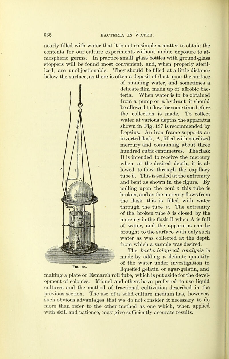 nearly filled, with water that it is not so simple a matter to obtain the contents for our culture experiments without undue exposure to at- mospheric germs. In practice small glass bottles with ground-glass stoppers will be found most convenient, and, when properly steril- ized, are unobjectionable. They should be filled at a little distance below the surface, as there is often a deposit of dust upon the surface of standing water, and sometimes a. delicate film made up of aerobic bac- teria. When water is to be obtained from a pump or a hydrant it should be allowed to flow for some time before the collection is made. To collect water at various depths the apparatus shown in Fig. 197 is recommended by Lepsius. An iron frame supports an inverted flask, A, filled with sterilized mercury and containing about three hundred cubic centimetres. The flask B is intended to receive the mercury when, at the desired depth, it is al- lowed to flow through the capillary tube b. This is sealed at the extremity and bent as shown in the figure. By pulling upon the cord c this tube is broken, and as the mercury flows from the flask this is filled with water through the tube a. The extremity of the broken tube b is closed by the mercury in the flask B when A is full of water, and the apparatus can be brought to the surface with only such water as was collected at the depth from which a sample was desired. The bacteriological analysis is made by adding a definite quantity of the water under investigation to liquefied gelatin or agar-gelatin, and making a plate or Esmarch roll tube, which is put aside for the devel- opment of colonies. Miquel and others have preferred to use liquid cultures and the method of fractional cultivation described in the previous section. The use of a solid culture medium has, however, such obvious advantages that we do not consider it necessary to do more than refer to the other method as one which, when applied with skill and patience, may give sufficiently accurate results.