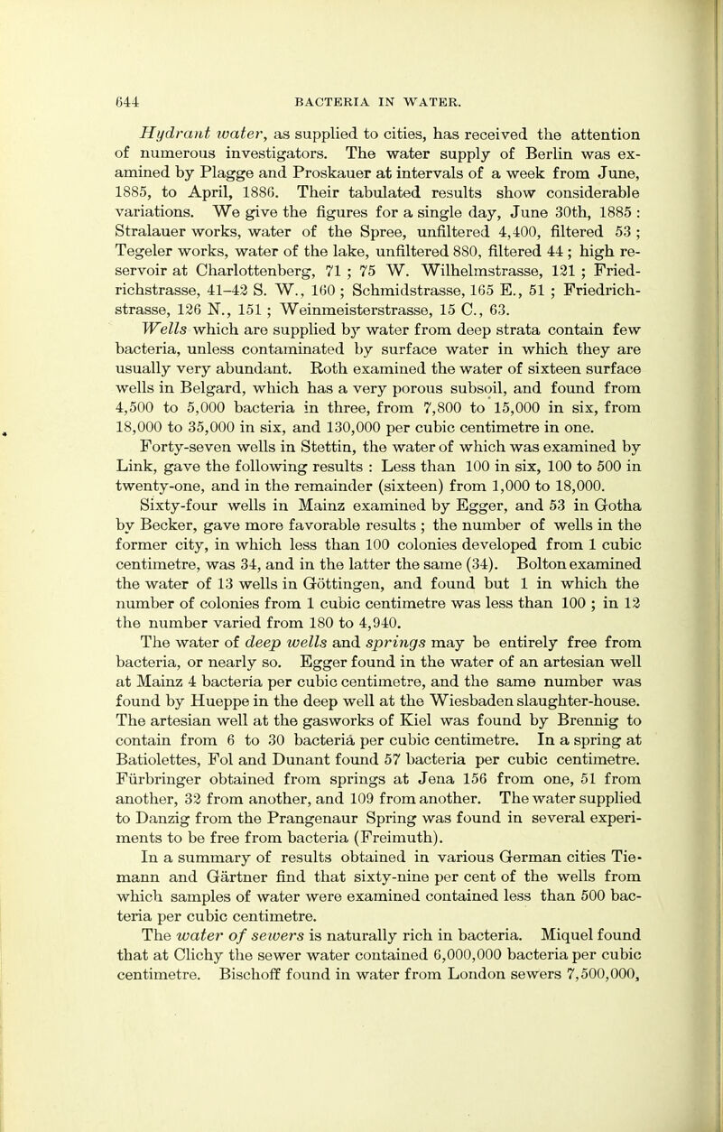 Hydrant ivater, as supplied to cities, has received the attention of numerous investigators. The water supply of Berlin was ex- amined by Plagge and Proskauer at intervals of a week from June, 1885, to April, 188G. Their tabulated results show considerable variations. We give the figures for a single day, June 30th, 1885 : Stralauer works, water of the Spree, unfiltered 4,400, filtered 53 ; Tegeler works, water of the lake, unfiltered 880, filtered 44 ; high re- servoir at Charlottenberg, 71 ; 75 W. Wilhelmstrasse, 121 ; Fried- richstrasse, 41-42 S. W., 160; Schmidstrasse, 165 E., 51 ; Friedrich- strasse, 126 N., 151; Weinmeisterstrasse, 15 C, 63. Wells which are supplied by water from deep strata contain few bacteria, unless contaminated by surface water in which they are usually very abundant. Roth examined the water of sixteen surface wells in Belgard, which has a very porous subsoil, and found from 4,500 to 5,000 bacteria in three, from 7,800 to 15,000 in six, from 18,000 to 35,000 in six, and 130,000 per cubic centimetre in one. Forty-seven wells in Stettin, the water of which was examined by Link, gave the following results : Less than 100 in six, 100 to 500 in twenty-one, and in the remainder (sixteen) from 1,000 to 18,000. Sixty-four wells in Mainz examined by Egger, and 53 in Gotha by Becker, gave more favorable results ; the number of wells in the former city, in which less than 100 colonies developed from 1 cubic centimetre, was 34, and in the latter the same (34). Bolton examined the water of 13 wells in Gottingen, and found but 1 in which the number of colonies from 1 cubic centimetre was less than 100 ; in 12 the number varied from 180 to 4,940. The water of deep wells and springs may be entirely free from bacteria, or nearly so. Egger found in the water of an artesian well at Mainz 4 bacteria per cubic centimetre, and the same number was found by Hueppe in the deep well at the Wiesbaden slaughter-house. The artesian well at the gasworks of Kiel was found by Brennig to contain from 6 to 30 bacteria per cubic centimetre. In a spring at Batiolettes, Fol and Dunant found 57 bacteria per cubic centimetre. Furbringer obtained from springs at Jena 156 from one, 51 from another, 32 from another, and 109 from another. The water supplied to Danzig from the Prangenaur Spring was found in several experi- ments to be free from bacteria (Freimuth). In a summary of results obtained in various German cities Tie- mann and Gartner find that sixty-nine per cent of the wells from which samples of water were examined contained less than 500 bac- teria per cubic centimetre. The water of sewers is naturally rich in bacteria. Miquel found that at Clichy the sewer water contained 6,000,000 bacteria per cubic centimetre. Bischoff found in water from London sewers 7,500,000,