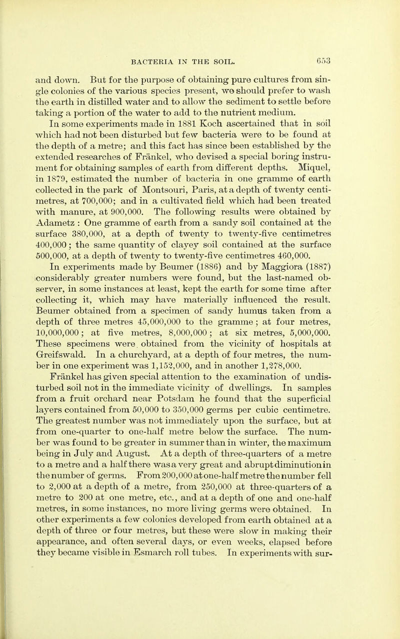 and down. But for the purpose of obtaining pure cultures from sin- gle colonies of the various species present, we should prefer to wash the earth in distilled water and to allow the sediment to settle before taking a portion of the water to add to the nutrient medium. In some experiments made in 1881 Koch ascertained that in soil which had not been disturbed but few bacteria were to be found at the depth of a metre; and this fact has since been established by the extended researches of Frankel, who devised a special boring instru- ment for obtaining samples of earth from different depths. Miquel, in 1879, estimated the number of bacteria in one gramme of earth collected in the park of Montsouri, Paris, at a depth of twenty centi- metres, at 700,000; and in a cultivated field which had been treated with manure, at 900,000. The following results were obtained by Adametz : One gramme of earth from a sandy soil contained at the surface 380,000, at a depth of twenty to twenty-five centimetres 400,000; the same quantity of clayey soil contained at the surface 500,000, at a depth of twenty to twenty-five centimetres 460,000. In experiments made by Beumer (1886) and by Maggiora (1887) considerably greater numbers were found, but the last-named ob- server, in some instances at least, kept the earth for some time after collecting it, which may have materially influenced the result. Beumer obtained from a specimen of sandy humus taken from a depth of three metres 45,000,000 to the gramme; at four metres, 10,000,000; at five metres, 8,000,000; at six metres, 5,000,000. These specimens were, obtained from the vicinity of hospitals at Greifswald. In a churchyard, at a depth of four metres, the num- ber in one experiment was 1,152,000, and in another 1,278,000. Frankel has given special attention to the examination of undis- turbed soil not in the immediate vicinity of dwellings. In samples from a fruit orchard near Potsdam he found that the superficial layers contained from 50,000 to 350,000 germs per cubic centimetre. The greatest number was not immediately upon the surface, but at from one-quarter to one-half metre below the surface. The num- ber was found to be greater in summer than in winter, the maximum being in July and August. At a depth of three-quarters of a metre to a metre and a half there was a very great and abrupt diminution in the number of germs. From 200,000 at one-half metre the number fell to 2,000 at a depth of a metre, from 250,000 at three-quarters of a metre to 200 at one metre, etc., and at a depth of one and one-half metres, in some instances, no more living germs were obtained. In other experiments a few colonies developed from earth obtained at a depth of three or four metres, but these were slow in making their appearance, and often several days, or even weeks, elapsed before they became visible in Esmarch roll tubes. In experiments with sur-