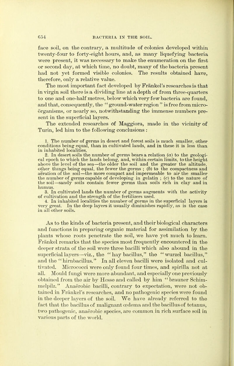 face soil, on the contrary, a multitude of colonies developed within twenty-four to forty-eight hours, and, as many liquefying bacteria were present, it was necessary to make the enumeration on the first or second day, at which time, no doubt, many of the bacteria present had not yet formed visible colonies. The results obtained have, therefore, only a relative value. The most important fact developed by Frankel's researches is that in virgin soil there is a dividing line at a depth of from three-quarters to one and one-half metres, below which very few bacteria are found, and that, consequently, the  ground-water region  is free from micro- organisms, or nearly so, notwithstanding the immense numbers pre- sent in the superficial layers. The extended researches of Maggiora, made in the vicinity of Turin, led him to the following conclusions : 1. The number of germs in desert and forest soils is much smaller, other conditions being equal, than in cultivated lands, and in these it is less than in inhabited localities. 2. In desert soils the number of germs bears a relation (a) to the geologi- cal epoch to which the lands belong, and, within certain limits, to the height above the level of the sea—the older the soil and the greater the altitude, other things being equal, the fewer the germs ; (b) to the compactness and aeration of the soil—the more compact and impermeable to air the smaller the number of germs capable of developing in gelatin ; (c) to the nature of the soil—sandy soils contain fewer germs than soils rich in clay and in humus. 3. In cultivated lands the number of germs augments with the activity of cultivation and the strength of the fertilizers used. 4. In inhabited localities the number of germs in the superficial layers is very great. In the deep layers it usually diminishes rapidly, as is the case in all other soils. As to the kinds of bacteria present, and their biological characters and functions in preparing organic material for assimilation by the plants whose roots penetrate the soil, we have yet much to learn. Frankel remarks that the species most frequently encountered in the deeper strata of the soil were three bacilli which also abound in the superficial layers—viz., the  hay bacillus, the wurzel bacillus, and the  hirnbacillus. In all eleven bacilli were isolated and cul- tivated. Micrococci were only found four times, and spirilla not at all. Mould fungi were more abundant, and especially one previously obtained from the air by Hesse and called by him brauner Schim- melpilz. Anaerobic bacilli, contrary to expectation, were not ob- tained in Frankel's researches, and no pathogenic species were found in the deeper layers of the soil. We have already referred to the fact that the bacillus of malignant cedema and the bacillus of tetanus, two pathogenic, anaerobic species, are common in rich surface soil in various parts of the world.