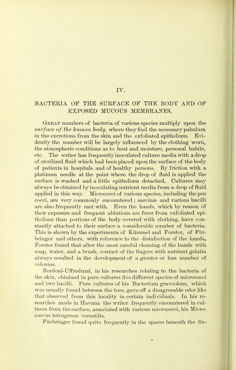 BACTERIA OF THE SURFACE OF THE BODY AND OF EXPOSED MUCOUS MEMBRANES. Great numbers of bacteria of various species multiply upon tbe surface of the human body, where they find the necessary pabulum in the excretions from the skin and the exfoliated epithelium. Evi- dently the number will be largely influenced by the clothing worn, the atmospheric conditions as to heat and moisture, personal habits, etc. The writer has frequently inoculated culture media with a drop of sterilized fluid which had been placed upon the surface of the body of patients in hospitals and of healthy persons. By friction with a platinum needle at the point where the drop of fluid is applied the surface is washed and a little epithelium detached. Cultures may always be obtained by inoculating nutrient media from a drop of fluid applied in this way. Micrococci of various species, including the pus cocci, are very commonly encountered ; sarcinse and various bacilli are also frequently met with. Even the hands, which by reason of their exposure and frequent ablutions are freer from exfoliated epi- thelium than portions of the body covered with clothing, have con- stantly attached to their surface a considerable number of bacteria. This is shown by the experiments of Kummel and Forster, of Fiir- bringer and others, with reference to the disinfection of the hands. Forster found that after the most careful cleaning of the hands with soap, water, and a brush, contact of the fingers with nutrient gelatin always resulted in the development of a greater or less number of colonies. Bordoni-Uffreduzzi, in his researches relating to the bacteria of the skin, obtained in pure cultures five different species of micrococci and two bacilli. Pure cultures of his Bacterium graveolens, which was usually found between the toes, gave off a disagreeable odor like that observed from this locality in certain individuals. In his re- searches made in Havana the writer frequently encountered in cul- tures from the surface, associated with various micrococci, his Micro- coccus tetragenus versatilis. Furbringer found quite frequently in the spaces beneath the fin-