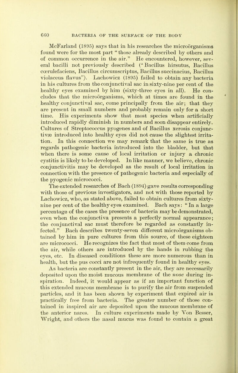 McFarland (1895) says that in his researches the microorganisms found were for the most part  those already described by others and of common occurrence in the air. He encountered, however, sev- eral bacilli not previously described ( Bacillus hirsutus, Bacillus ccerulefaciens, Bacillus circumscriptus, Bacillus succinacius, Bacillus violaceus flavus). Lachowicz (1895) failed to obtain any bacteria in his cultures from the conjunctival sac in sixty-nine per cent of the healthy eyes examined by him (sixty-three eyes in all). He con- cludes that the microorganisms, which at times are found in the healthy conjunctival sac, come principally from the air; that they are present in small numbers and probably remain only for a short time. His experiments show that most species when artificially introduced rapidly diminish in numbers and soon disappear entirely. Cultures of Streptococcus pyogenes and of Bacillus xerosis conjunc- tivae introduced into healthy eyes did not cause the slightest irrita- tion. In this connection we may remark that the same is true as regards pathogenic bacteria introduced into the bladder, but that when there is some cause of local irritation or injury a chronic cystitis is likely to be developed. In like manner, we believe, chronic conjunctivitis may be developed as the result of local irritation in connection with the presence of pathogenic bacteria and especially of the pyogenic micrococci. The extended researches of Bach (1894) gave results corresponding with those of previous investigators, and not with those reported by Lachowicz, who, as stated above, failed to obtain cultures from sixty- nine per cent of the healthy eyes examined. Bach says:  In a large percentage of the cases the presence of bacteria may be demonstrated, even when the conjunctiva presents a perfectly normal appearance; the conjunctival sac must therefore be regarded as constantly in- fected. Bach describes twenty-seven different microorganisms ob- tained by him in pure cultures from this source, of these eighteen are micrococci. He recognizes the fact that most of them come from the air, while others are introduced by the hands in rubbing the eyes, etc. In diseased conditions these are more numerous than in health, but the pus cocci are not infrequently found in healthy e}res. As bacteria are constantly present in the air, they are necessarily deposited upon the moist mucous membrane of the nose during in- spiration. Indeed, it would appear as if an important function of this extended mucous membrane is to purify the air from suspended particles, and it has been shown by experiment that expired air is practically free from bacteria. The greater number of those con- tained in inspired air are deposited upon the mucous membrane of the anterior nares. In culture experiments made by Von Besser, Wright, and others the nasal mucus was found to contain a great