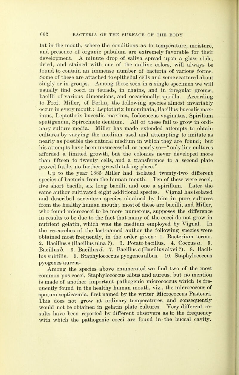 tat in the mouth, where the conditions as to temperature, moisture, and presence of organic pabulum are extremely favorable for their development. A minute drop of saliva spread upon a glass slide, dried, and stained with one of the aniline colors, will always be found to contain an immense number of bacteria of various forms. Some of these are attached to epithelial cells and some scattered about singly or in groups. Among those seen in a single specimen we will usually find cocci in tetrads, in chains, and in irregular groups, bacilli of various dimensions, and occasionally spirilla. According to Prof. Miller, of Berlin, the following species almost invariably occur in every mouth: Leptothrix innominata, Bacillus buccalismax- imus, Leptothrix buccalis maxima, Iodococcus vaginatus, Spirillum sputigenum, Spirochsete dentium. All of these fail to grow in ordi- nary culture media. Miller has made extended attempts to obtain cultures by varying the medium used and attempting to imitate as nearly as possible the natural medium in which they are found; but his attempts have been unsuccessful, or nearly so— only line cultures afforded a limited growth, but the colonies never developed more than fifteen to twenty cells, and a transference to a second plate proved futile, no further growth taking place. Up to the year 1885 Miller had isolated twenty-two different species of bacteria from the human moutb. Ten of these were cocci, five short bacilli, six long bacilli, and one a spirillum. Later the same author cultivated eight additional species. Vignal has isolated and described seventeen species obtained by him in pure cultures from the healthy human mouth; most of these are bacilli, and Miller, who found micrococci to be more numerous, supposes the difference in results to be due to the fact that many of the cocci do not grow in nutrient gelatin, which was the medium employed by Vignal. In the researches of the last-named author the following species were obtained most frequently, in the order given: 1. Bacterium termo. 2. Bacillus e (Bacillus ulna ?). 3. Potato bacillus. 4. Coccus a. 5. Bacillus?). 6. Bacillusd. 7. Bacillus c(Bacillusalvei ?). 8. Bacil- lus subtilis. 9. Staphylococcus pyogenes albus. 10. Staphylococcus pyogenes aureus. Among the species above enumerated we find two of the most common pus cocci, Staphylococcus albus and aureus, but no mention is made of another important pathogenic micrococcus which is fre- quently found in the healthy human mouth, viz., the micrococcus of sputum septicaemia, first named by the writer Micrococcus Pasteuri. This does not grow at ordinary temperatures, and consequently would not be obtained in gelatin plate cultures. Very different re- sults have been reported by different observers as to the frequency with which the pathogenic cocci are found in the buccal cavity.