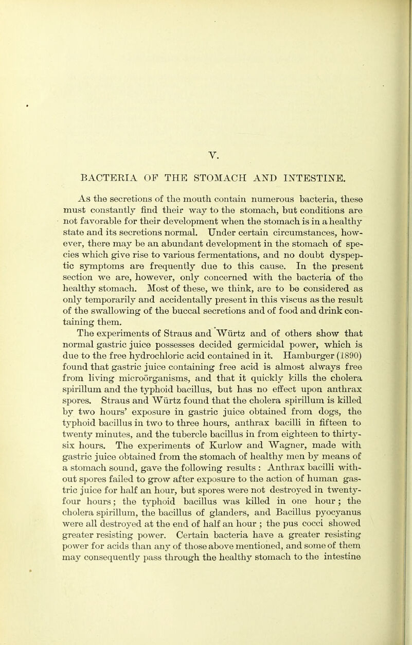 V. BACTERIA OF THE STOMACH AND INTESTINE. As the secretions of the mouth contain numerous bacteria, these must constantly find their way to the stomach, but conditions are not favorable for their development when the stomach is in a healthy state and its secretions normal. Under certain circumstances, how- ever, there may be an abundant development in the stomach of spe- cies which give rise to various fermentations, and no doubt dyspep- tic symptoms are frequently due to this cause. In the present section we are, however, only concerned with the bacteria of the healthy stomach. Most of these, we think, are to be considered as only temporarily and accidentally present in this viscus as the result of the swallowing of the buccal secretions and of food and drink con- taining them. The experiments of Straus and Wiirtz and of others show that normal gastric juice possesses decided germicidal power, which is due to the free hydrochloric acid contained in it. Hamburger (1890) found that gastric juice containing free acid is almost always free from living microorganisms, and that it quickly kills the cholera spirillum and the typhoid bacillus, but has no effect upon anthrax spores. Straus and Wiirtz found that the cholera spirillum is killed by two hours' exposure in gastric juice obtained from dogs, the typhoid bacillus in two to three hours, anthrax bacilli in fifteen to twenty minutes, and the tubercle bacillus in from eighteen to thirty- six hours. The experiments of Kurlow and Wagner, made with gastric juice obtained from the stomach of healthy men by means of a stomach sound, gave the following results : Anthrax bacilli with- out spores failed to grow after exposure to the action of human gas- tric juice for half an hour, but spores were not destroyed in twenty- four hours; the typhoid bacillus was killed in one hour; the cholera spirillum, the bacillus of glanders, and Bacillus pyocyanus were all destroyed at the end of half an hour ; the pus cocci showed greater resisting power. Certain bacteria have a greater resisting power for acids than any of those above mentioned, and some of them may consequently pass through the healthy stomach to the intestine