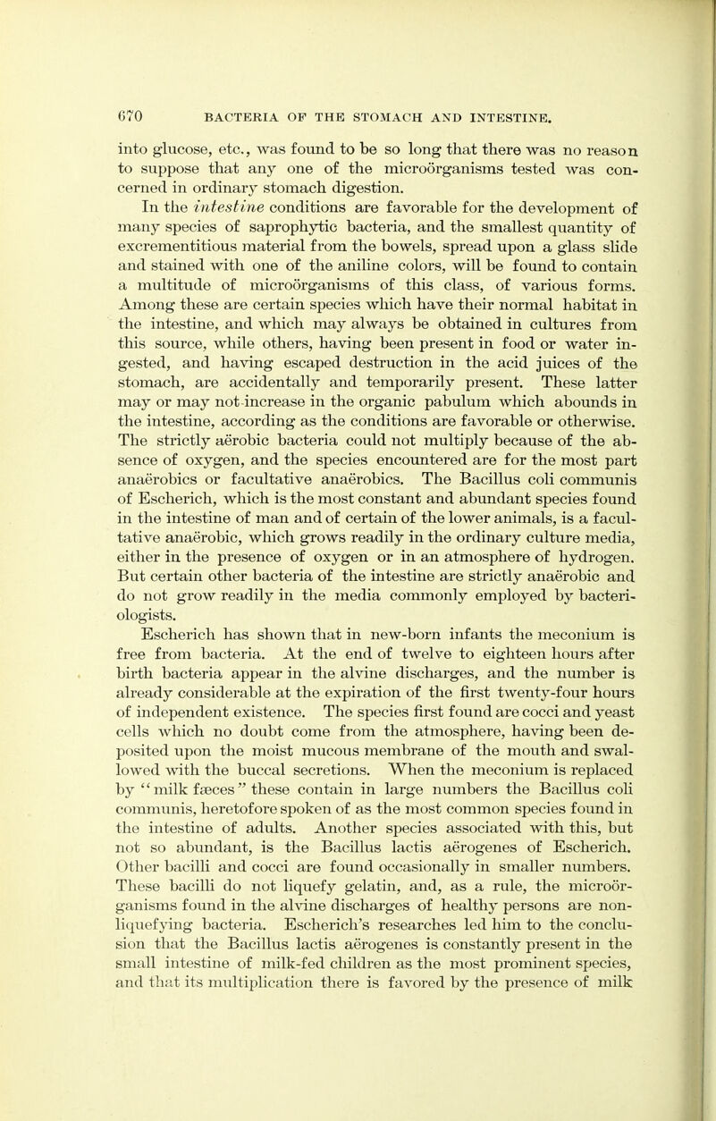 into glucose, etc., was found to be so long that there was no reason to suppose that any one of the microorganisms tested was con- cerned in ordinary stomach digestion. In the intestine conditions are favorable for the development of many species of saprophytic bacteria, and the smallest quantity of excrementitious material from the bowels, spread upon a glass slide and stained with one of the aniline colors, will be found to contain a multitude of microorganisms of this class, of various forms. Among these are certain species which have their normal habitat in the intestine, and which may always be obtained in cultures from this source, while others, having been present in food or water in- gested, and having escaped destruction in the acid juices of the stomach, are accidentally and temporarily present. These latter may or may not-increase in the organic pabulum which abounds in the intestine, according as the conditions are favorable or otherwise. The strictly aerobic bacteria could not multiply because of the ab- sence of oxygen, and the species encountered are for the most part anaerobics or facultative anaerobics. The Bacillus coli communis of Escherich, which is the most constant and abundant species found in the intestine of man and of certain of the lower animals, is a facul- tative anaerobic, which grows readily in the ordinary culture media, either in the presence of oxygen or in an atmosphere of hydrogen. But certain other bacteria of the intestine are strictly anaerobic and do not grow readily in the media commonly employed by bacteri- ologists. Escherich has shown that in new-born infants the meconium is free from bacteria. At the end of twelve to eighteen hours after birth bacteria appear in the alvine discharges, and the number is already considerable at the expiration of the first twenty-four hours of independent existence. The species first found are cocci and yeast cells which no doubt come from the atmosphere, having been de- posited upon the moist mucous membrane of the mouth and swal- lowed with the buccal secretions. When the meconium is replaced by  milk fseces these contain in large numbers the Bacillus coli communis, heretofore spoken of as the most common species found in the intestine of adults. Another species associated with this, but not so abundant, is the Bacillus lactis aerogenes of Escherich. Other bacilli and cocci are found occasionally in smaller numbers. These bacilli do not liquefy gelatin, and, as a rule, the microor- ganisms found in the alvine discharges of healthy persons are non- liquefying bacteria. Escherich's researches led him to the conclu- sion that the Bacillus lactis aerogenes is constantly present in the small intestine of milk-fed children as the most prominent species, and that its multiplication there is favored by the presence of milk