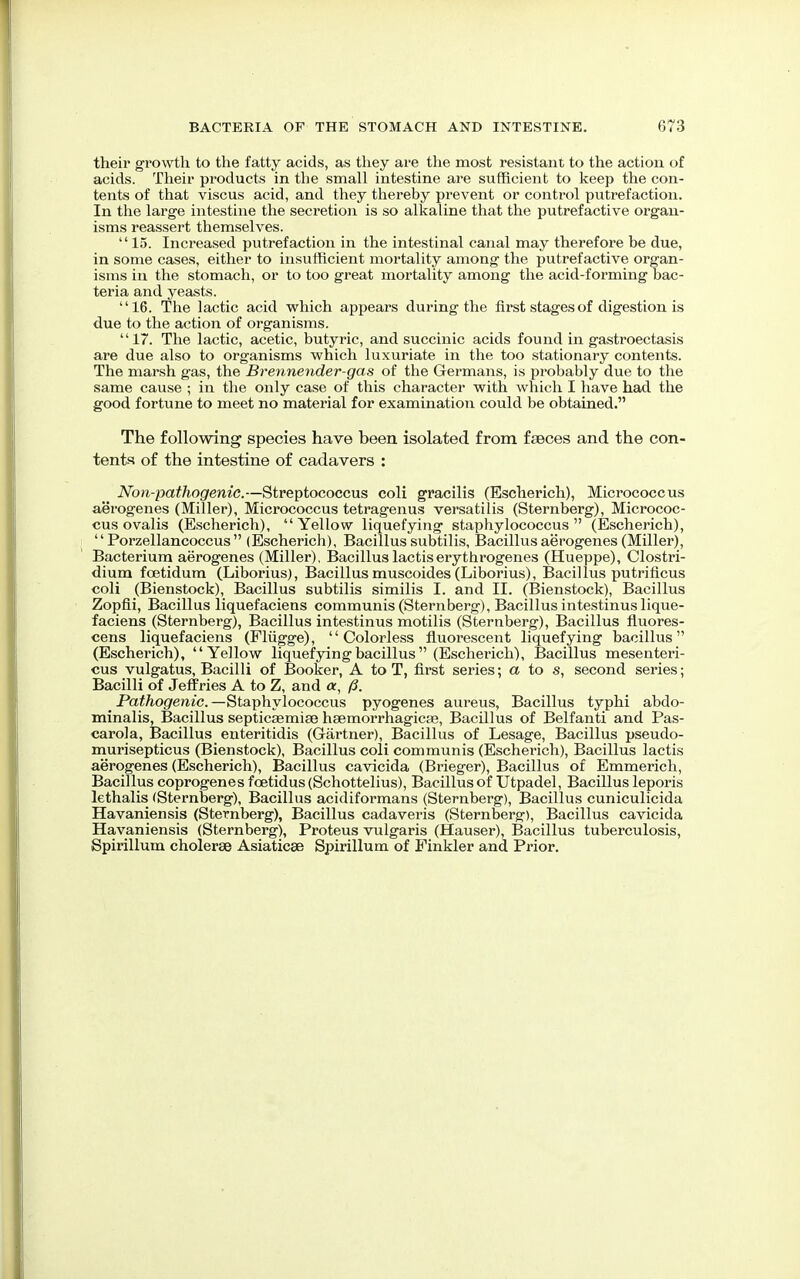 their growth to the fatty acids, as they are the most resistant to the action of acids. Their products in the small intestine are sufficient to keep the con- tents of that viscus acid, and they thereby prevent or control putrefaction. In the large intestine the secretion is so alkaline that the putrefactive organ- isms reassert themselves. 15. Increased putrefaction in the intestinal canal may therefore be due, in some cases, either to insufficient mortality among the putrefactive organ- isms in the stomach, or to too great mortality among the acid-forming bac- teria and yeasts. 16. The lactic acid which appears during the first stages of digestion is due to the action of organisms. 17. The lactic, acetic, butyric, and succinic acids found in gastroectasis are due also to organisms which luxuriate in the too stationary contents. The marsh gas, the Brennender-gas of the Germans, is probably due to the same cause ; in the only case of this character with which I have had the good fortune to meet no material for examination could be obtained. The following species have been isolated from faeces and the con- tents of the intestine of cadavers : Non-pathogenic.—Streptococcus coli gracilis (Escherich), Micrococcus aerogenes (Miller), Micrococcus tetragenus versatilis (Sternberg), Micrococ- cus ovalis (Escherich), Yellow liquefying staphylococcus (Escherich),  Porzellancoccus  (Escherich), Bacillus subtilis, Bacillus aerogenes (Miller), Bacterium aerogenes (Miller), Bacillus lactiserythrogenes (Hueppe), Clostri- dium fcetidum (Liborius), Bacillusmuscoides(Liborius), Bacillus putrificus coli (Bienstock), Bacillus subtilis similis I. and II. (Bienstock), Bacillus Zopfii, Bacillus liquefaciens communis (Sternberg), Bacillus intestinus lique- faciens (Sternberg), Bacillus intestinus motilis (Sternberg), Bacillus fluores- cens liquefaciens (Plugge), Colorless fluorescent liquefying bacillus (Escherich), Yellow liquefying bacillus (Escherich), Bacillus mesenteri- cus vulgatus, Bacilli of Booker, A to T, first series; a to s, second series; Bacilli of Jeffries A to Z, and oc, (3. _ Pathogenic. —Staphylococcus pyogenes aureus, Bacillus typhi abdo- minalis, Bacillus septicaemia) haemorrhagicae, Bacillus of Belfanti and Pas- carola, Bacillus enteritidis (Gartner), Bacillus of Lesage, Bacillus pseudo- murisepticus (Bienstock), Bacillus coli communis (Escherich), Bacillus lactis aerogenes (Escherich), Bacillus cavicida (Brieger), Bacillus of Emmerich, Bacillus coprogenes fcetidus (Schottelius), Bacillus of Utpadel, Bacillus leporis lethalis (Sternberg), Bacillus acidiformans (Sternberg), Bacillus cuniculicida Havaniensis (Sternberg), Bacillus cadaveris (Sternberg), Bacillus cavicida Havaniensis (Sternberg), Proteus vulgaris (Hauser), Bacillus tuberculosis, Spirillum cholerae Asiaticse Spirillum of Finkler and Prior.