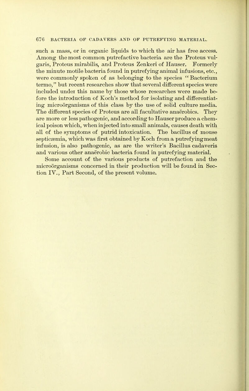 such a mass, or in organic liquids to which the air has free access. Among the most common putrefactive bacteria are the Proteus vul- garis, Proteus mirabilis, and Proteus Zenkeri of Hauser. Formerly the minute motile bacteria found in putrefying animal infusions, etc., were commonly spoken of as belonging to the species Bacterium termo, but recent researches show that several different species were included under this name by those whose researches were made be- fore the introduction of Koch's method for isolating and differentiat- ing microorganisms of this class by the use of solid culture media. The different species of Proteus are all facultative anaerobics. They are more or less pathogenic, and according to Hauser produce a chem- ical poison which, when injected into small animals, causes death with all of the symptoms of putrid intoxication. The bacillus of mouse septicaemia, which was first obtained by Koch from a putrefying meat infusion, is also pathogenic, as are the writer's Bacillus cadaveris and various other anaerobic bacteria found in putrefying material. Some account of the various products of putrefaction and the microorganisms concerned in their production will be found in Sec- tion IV., Part Second, of the present volume.