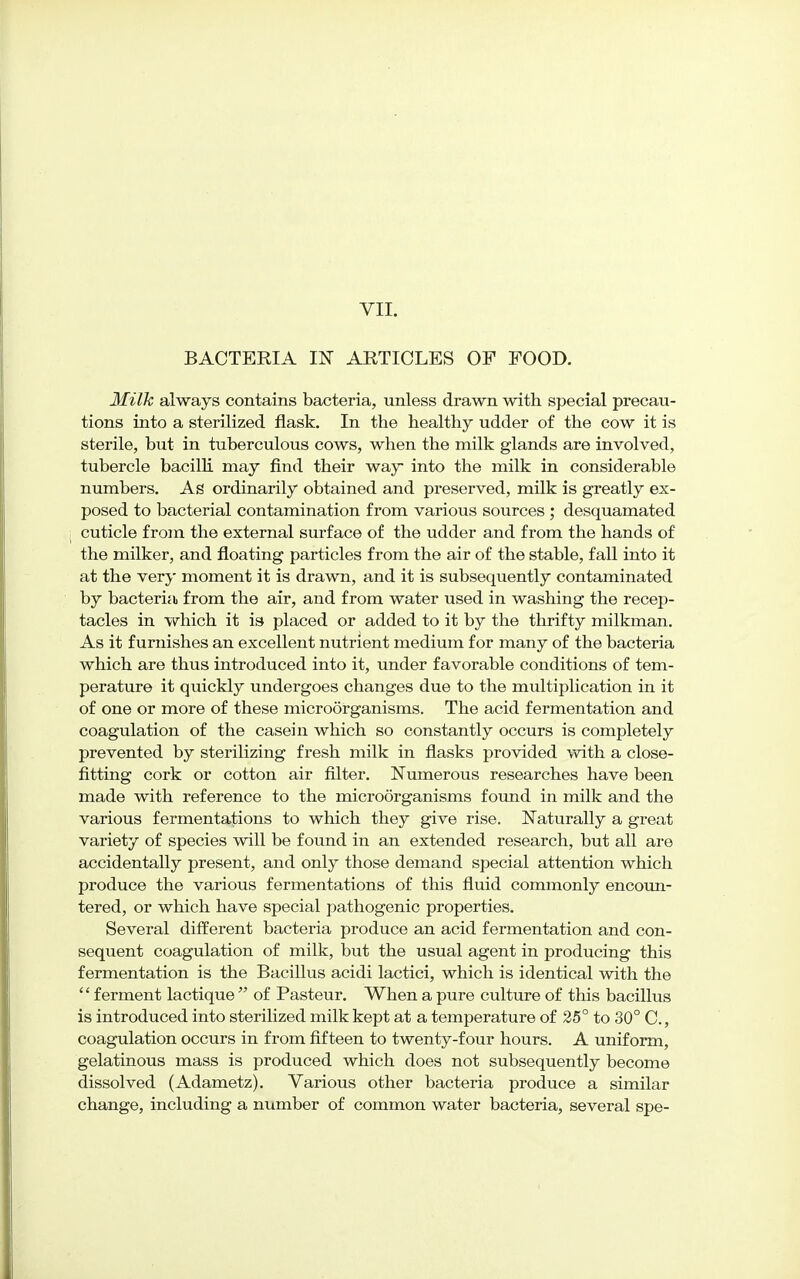 BACTERIA m ARTICLES OF FOOD. Milk always contains bacteria, unless drawn with special precau- tions into a sterilized flask. In the healthy udder of the cow it is sterile, but in tuberculous cows, when the milk glands are involved, tubercle bacilli may find their way into the milk in considerable numbers. As ordinarily obtained and preserved, milk is greatly ex- posed to bacterial contamination from various sources ; desquamated cuticle from the external surface of the udder and from the hands of the milker, and floating particles from the air of the stable, fall into it at the very moment it is drawn, and it is subsequently contaminated by bacteria from the air, and from water used in washing the recep- tacles in which it is placed or added to it by the thrifty milkman. As it furnishes an excellent nutrient medium for many of the bacteria which are thus introduced into it, under favorable conditions of tem- perature it quickly undergoes changes due to the multiplication in it of one or more of these microSrganisms. The acid fermentation and coagulation of the casein which so constantly occurs is completely prevented by sterilizing fresh milk in flasks provided with a close- fitting cork or cotton air filter. Numerous researches have been made with reference to the microorganisms found in milk and the various fermentations to which they give rise. Naturally a great variety of species will be found in an extended research, but all are accidentally present, and only those demand special attention which produce the various fermentations of this fluid commonly encoun- tered, or which have special pathogenic properties. Several different bacteria produce an acid fermentation and con- sequent coagulation of milk, but the usual agent in producing this fermentation is the Bacillus acidi lactici, which is identical with the '' ferment lactique  of Pasteur. When a pure culture of this bacillus is introduced into sterilized milk kept at a temperature of 25° to 30° C., coagulation occurs in from fifteen to twenty-four hours. A uniform, gelatinous mass is produced which does not subsequently become dissolved (Adametz). Various other bacteria produce a similar change, including a number of common water bacteria, several spe-