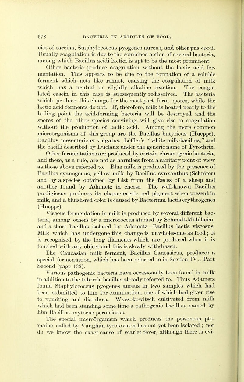 cies of sarcina, Staphylococcus pyogenes aureus, and other pus cocci. Usually coagulation is due to the combined action of several bacteria, among which Bacillus acidi lactici is apt to be the most prominent. Other bacteria produce coagulation without the lactic acid fer- mentation. This appears to be due to the formation of a soluble ferment which acts like rennet, causing the coagulation of milk which has a neutral or slightly alkaline reaction. The coagu- lated casein in this case is subsequently redissolved. The bacteria which produce this change for the most part form spores, while the lactic acid ferments do not. If, therefore, milk is heated nearly to the boiling point the acid-forming bacteria will be destroyed and the spores of the other species surviving will give rise to coagulation without the production of lactic acid. Among the more common microorganisms of this group are the Bacillus butyricus (Hueppe), BaciUus mesentericus vulgatus, Loffler's  white milk-bacillus, and the bacilli described by Duclaux under the generic name of Tyrothrix. Other fermentations are produced by certain chromogenic bacteria, and these, as a rule, are not as harmless from a sanitary point of view as those above referred to. Blue milk is produced by the presence of Bacillus cyanogenus, yellow milk by BaciUus synxanthus (Schroter) and by a species obtained by List from the faeces of a sheep and another found by Adametz in cheese. The well-known Bacillus prodigiosus produces its characteristic red pigment when present in milk, and a bluish-red color is caused by Bacterium lactis erythrogenes (Hueppe). Viscous fermentation in milk is produced by several different bac- teria, among others by a micrococcus studied by Schmidt-Muhlheim, and a short bacillus isolated by Adametz—Bacillus lactis viscosus. Milk which has undergone this change is unwholesome as food ; it is recognized by the long filaments which are produced when it is touched with any object and this is slowly withdrawn. The Caucasian milk ferment, Bacillus Caucasicus, produces a special fermentation, which has been referred to in Section IV., Part Second (page 132). Various pathogenic bacteria have occasionally been found in milk in addition to the tubercle bacillus already referred to. Thus Adametz found Staphylococcus pyogenes aureus in two samples which had been submitted to him for examination, one of which had given rise to vomiting and diarrhoea. Wyssokowitsch cultivated from milk which had been standing some time a pathogenic bacillus, named by him Bacillus oxytocus perniciosus. The special microorganism which produces the poisonous pto- maine called by Vaughan tyrotoxicon has not yet been isolated ; nor do we know the exact cause of scarlet fever, although there is evi-