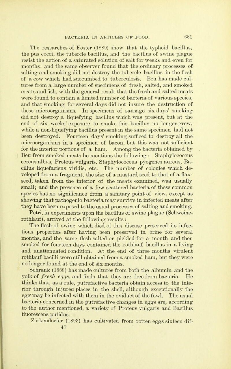 The researches of Foster (1889) show that the typhoid bacillus, the pus cocci, the tubercle bacillus, and the bacillus of swine plague resist the action of a saturated .solution of salt for weeks and even for months; and the same observer found that the ordinary processes of salting and smoking did not destroy the tubercle bacillus in the flesh of a cow which had succumbed to tuberculosis. Beu has made cul- tures from a large number of specimens of fresh, salted, and smoked meats and fish, with the general result that the fresh and salted meats were found to contain a limited number of bacteria of various species, and that smoking for several days did not insure the destruction of these microorganisms. In specimens of sausage six days' smoking did not destroy a liquefying bacillus which was present, but at the end of six weeks' exposure to smoke this bacillus no longer grew, while a non-liquefying bacillus present in the same specimen had not been destroyed. Fourteen days' smoking sufficed to destroy all the microorganisms in a specimen of bacon, but this was not sufficient for the interior portions of a ham. Among the bacteria obtained by Beu from smoked meats he mentions the following : Staphylococcus cereus albus, Proteus vulgaris, Staphylococcus pyogenes aureus, Ba- cillus liquefaciens viridis, etc. The number of colonies which de- veloped from a fragment, the size of a mustard seed to that of a flax- seed, taken from the interior of the meats examined, was usually small; and the presence of a few scattered bacteria of these common species has no significance from a sanitary point of view, except as showing that pathogenic bacteria may survive in infected meats after they have been exposed to the usual processes of salting and smoking. Petri, in experiments upon the bacillus of swine plague (Schweine- rothlauf), arrived at the following results : The flesh of swine which died of this disease preserved its infec- tious properties after having been preserved in brine for several months, and the same flesh salted or pickled for a month and then smoked for fourteen days contained the rothlauf bacillus in a living and unattenuated condition. At the end of three months virulent rothlauf bacilli were still obtained from a smoked ham, but they were no longer found at the end of six months. Schrank (1888) has made cultures from both the albumin and the yolk of fresh eggs, and finds that they are free from bacteria. He thinks that, as a rule, putrefactive bacteria obtain access to the inte- rior through injured places in the shell, although exceptionally the egg msij be infected with them in the oviduct of the fowl. The usual bacteria concerned in the putrefactive changes in eggs are, according to the author mentioned, a variety of Proteus vulgaris and Bacillus fluorescens putidus. Zorkendorfer (1893) has cultivated from rotten eggs sixteen dif- 47