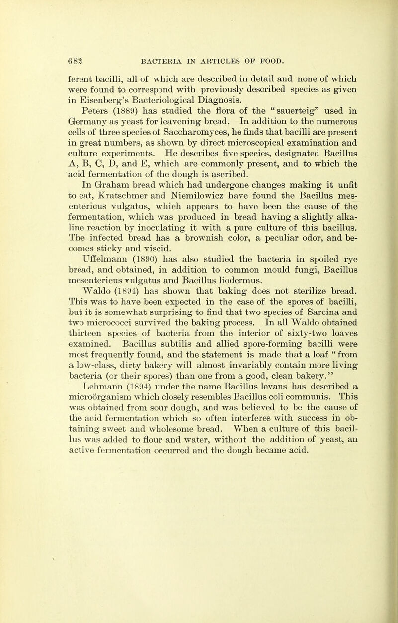 ferent bacilli, all of which are described in detail and none of which were found to correspond with previously described species as given in Eisenberg's Bacteriological Diagnosis. Peters (1889) has studied the flora of the sauerteig used in Germany as yeast for leavening bread. In addition to the numerous cells of three species of Saccharomyces, he finds that bacilli are present in great numbers, as shown by direct microscopical examination and culture experiments. He describes five species, designated Bacillus A, B, C, D, and E, which are commonly present, and to which the acid fermentation of the dough is ascribed. In Graham bread which had undergone changes making it unfit to eat, Kratschmer and Niemilowicz have found the Bacillus mes- entericus vulgatus, which appears to have been the cause of the fermentation, which was produced in bread having a slightly alka- line reaction by inoculating it with a pure culture of this bacillus. The infected bread has a brownish color, a peculiar odor, and be- comes sticky and viscid. Uffelmann (1890) has also studied the bacteria in spoiled rye bread, and obtained, in addition to common mould fungi, Bacillus mesentericus vulgatus and Bacillus liodermus. Waldo (1894) has shown that baking does not sterilize bread. This was to have been expected in the case of the spores of bacilli, but it is somewhat surprising to find that two species of Sarcina and two micrococci survived the baking process. In all Waldo obtained thirteen species of bacteria from the interior of sixty-two loaves examined. Bacillus subtilis and allied spore-forming bacilli were most frequently found, and the statement is made that a loaf  from a low-class, dirty bakery will almost invariably contain more living bacteria (or their spores) than one from a good, clean bakery. Lehmann (1894) under the name Bacillus levans has described a microorganism which closely resembles Bacillus coli communis. This was obtained from sour dough, and was believed to be the cause of the acid fermentation which so often interferes with success in ob- taining sweet and wholesome bread. When a culture of this bacil- lus was added to flour and water, without the addition of yeast, an active fermentation occurred and the dough became acid.