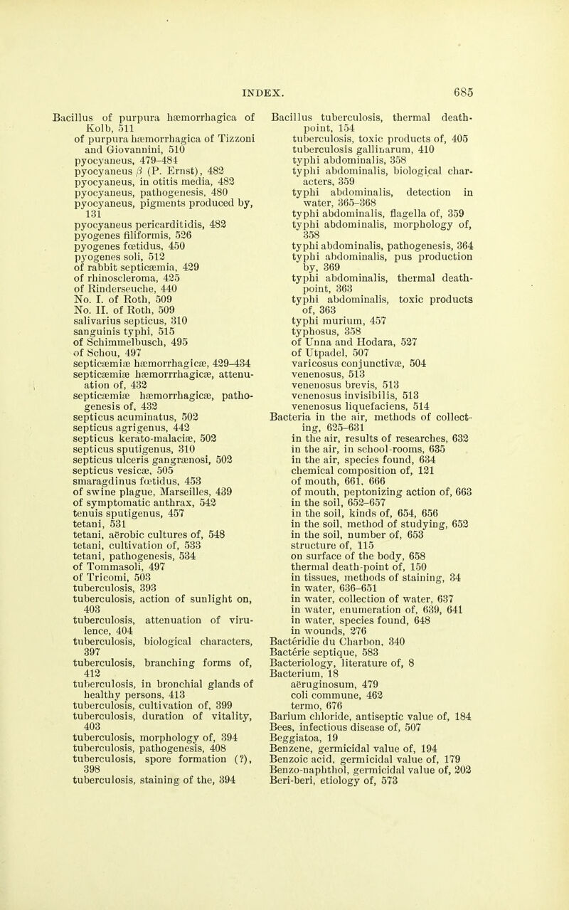 icillus of purpura hemorrhagica of Kolb, 511 of purpura hemorrhagica of Tizzoni and Giovannini, 510 pyocyaneus, 479-481 pyocyaneus p (P. Ernst), 482 pyocyaneus, in otitis media, 482 pyocyaneus, pathogenesis, 480 pyocyaneus, pigments produced by, 131 pyocyaneus pericarditidis, 482 pyogenes filiformis, 526 pyogenes fcetidus, 450 P3'ogenes soli, 512 of rabbit septicemia, 429 of rhinoscleroma, 425 of Rinderseuche, 440 No. I. of Roth, 509 No. II. of Roth, 509 salivarius septicus, 310 sanguinis typhi, 515 of Schimmelbusch, 495 of Schou, 497 septicemie hemorrhagice, 429-434 septicemie hemorrrhagice, attenu- ation of, 432 septicemie hemorrhagice, patho- genesis of, 432 septicus acuminatus, 502 septicus agrigenus, 442 septicus kerato-malacie, 502 septicus sputigenus, 310 septicus ulceris gangrenosi, 502 septicus vesice, 505 smaragdinus fcetidus, 453 of swine plague, Marseilles, 439 of symptomatic anthrax, 542 tenuis sputigenus, 457 tetani, 531 tetani, aerobic cultures of, 548 tetani, cultivation of, 533 tetani, pathogenesis, 534 of Tommasoli, 497 of Tricomi, 503 tuberculosis, 393 tuberculosis, action of sunlight on, 403 tuberculosis, attenuation of viru- lence, 404 tuberculosis, biological characters, 397 tuberculosis, branching forms of, 412 tuberculosis, in bronchial glands of healthy persons, 413 tuberculosis, cultivation of, 399 tuberculosis, duration of vitality, 403 tuberculosis, morphology of, 394 tuberculosis, pathogenesis, 408 tuberculosis, spore formation (?), 398 tuberculosis, staining of the, 394 Bacillus tuberculosis, thermal death- point, 154 tuberculosis, toxic products of, 405 tuberculosis galliiiarum, 410 typhi abdominal is, 358 typhi abdominalis, biological char- acters, 359 typhi abdominalis, detection in water, 365-368 typhi abdominalis, flagella of, 359 typhi abdominalis, morphology of, 358 typhi abdominalis, pathogenesis, 364 typhi abdominalis, pus production by, 369 typhi abdominalis, thermal death- point, 363 typhi abdominalis, toxic products of, 363 typhi murium, 457 typhosus, 358 of Unna and Hodara, 527 of Utpadel, 507 varicosus conjunctive, 504 venenosus, 513 veneuosus brevis, 513 venenosus invisibilis, 513 venenosus liquefaciens, 514 Bacteria in the air, methods of collect- ing, 625-631 in the air, results of researches, 632 in the air, in school-rooms, 635 in the air, species found, 634 chemical composition of, 121 of mouth, 661. 666 of mouth, peptonizing action of, 663 in the soil, 652-657 in the soil, kinds of, 654, 656 in the soil, method of studying, 652 in the soil, number of, 653 structure of, 115 on surface of the body, 658 thermal death-point of, 150 in tissues, methods of staining, 34 in water, 636-651 in water, collection of v>rater, 637 in water, enumeration of, 639, 641 in water, species found, 648 in wounds, 276 Bacteridie du Charbon, 340 Bacterie septique, 583 Bacteriology, literature of, 8 Bacterium, 18 aiSruginosum, 479 coli commune, 462 termo, 676 Barium chloride, antiseptic value of, 184 Bees, infectious disease of, 507 Beggiatoa, 19 Benzene, germicidal value of, 194 Benzoic acid, germicidal value of, 179 Benzo-naphthol, germicidal value of, 202 Beri-beri, etiology of, 573