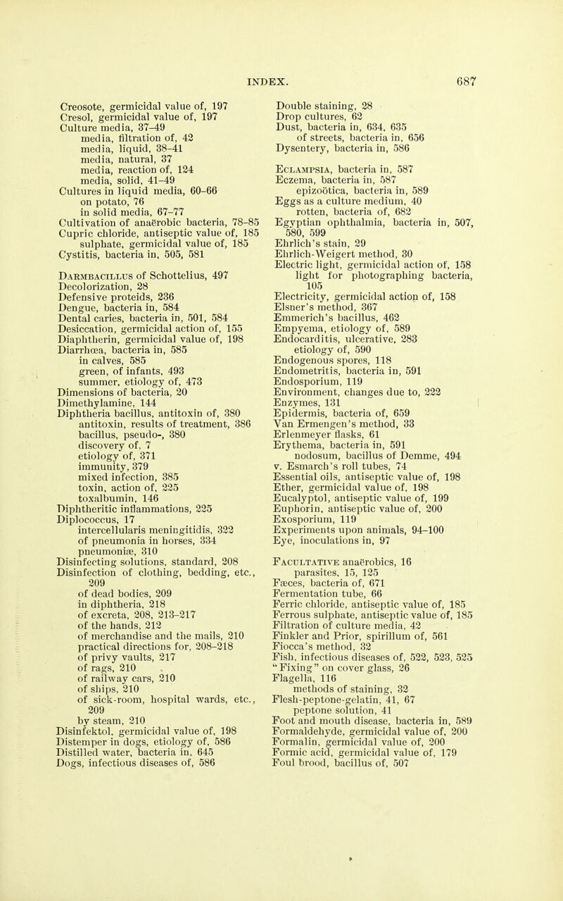 Creosote, germicidal value of, 197 Cresol, germicidal value of, 197 Culture media, 37-49 media, filtration of, 42 media, liquid, 38-41 media, natural, 37 media, reaction of, 124 media, solid, 41-49 Cultures in liquid media, 60-66 on potato, 76 in solid media, 67-77 Cultivation of anaerobic bacteria, 78-85 Cupric chloride, antiseptic value of, 185 sulphate, germicidal value of, 185 Cystitis, bacteria in, 505, 581 Darmbacillus of Schottelius, 497 Decolorization, 28 Defensive proteids, 236 Dengue, bacteria in, 584 Dental caries, bacteria in, 501, 584 Desiccation, germicidal action of, 155 Diaphtherin, germicidal value of, 198 Diarrhoea, bacteria in, 585 in calves, 585 green, of infants, 493 summer, etiology of, 473 Dimensions of bacteria, 20 Dimethylamine, 144 Diphtheria bacillus, antitoxin of, 380 antitoxin, results of treatment, 386 bacillus, pseudo-, 380 discovery of, 7 etiology of, 371 immunity, 379 mixed infection, 385 toxin, action of, 225 toxalbumin, 146 Diphtheritic inflammations, 225 Diplococcus, 17 intercellularis meningitidis, 322 of pneumonia in horses, 334 pneumoniae, 310 Disinfecting solutions, standard, 208 Disinfection of clothing, bedding, etc., 209 of dead bodies, 209 in diphtheria, 218 of excreta, 208, 213-217 of the hands, 212 of merchandise and the mails, 210 practical directions for, 208-218 of privy vaults, 217 of rags, 210 of railway cars, 210 of ships, 210 of sick-room, hospital wards, etc., 209 by steam, 210 Disinfektol. germicidal value of, 198 Distemper in dogs, etiology of, 586 Distilled water, bacteria in, 645 Dogs, infectious diseases of, 586 Double staining, 28 Drop cultures, 62 Dust, bacteria in, 634, 635 of streets, bacteria in, 656 Dysentery, bacteria in, 586 Eclampsia, bacteria in, 587 Eczema, bacteria in, 587 epizootica, bacteria in, 589 Eggs as a culture medium, 40 rotten, bacteria of, 682 Egyptian ophthalmia, bacteria in, 507, 580, 599 Ehrlich's stain, 29 Ehrlich-Weigert method, 30 Electric light, germicidal action of, 158 light for photographing bacteria, 105 Electricity, germicidal action of, 158 Eisner's method, 367 Emmerich's bacillus, 462 Empyema, etiology of, 589 Endocarditis, ulcerative, 283 etiology of, 590 Endogenous spores, 118 Endometritis, bacteria in, 591 Endosporium, 119 Environment, changes due to, 222 Enzymes, 131 Epidermis, bacteria of, 659 Van Ermengen's method, 33 Erlenmeyer flasks, 61 Erythema, bacteria in, 591 nodosum, bacillus of Demme, 494 v. Esmarch's roll tubes, 74 Essential oils, antiseptic value of, 198 Ether, germicidal value of, 198 Eucalyptol, antiseptic value of, 199 Euphorin, antiseptic value of, 200 Exosporium, 119 Experiments upon animals, 94-100 Eye, inoculations in, 97 Facultative anai?robics, 16 parasites, 15, 125 Faeces, bacteria of, 671 Fermentation tube, 66 Ferric chloride, antiseptic value of, 185 Ferrous sulphate, antiseptic value of, 185 Filtration of culture media, 42 Finkler and Prior, spirillum of, 561 Fiocca's method, 32 Fish, infectious diseases of, 522, 523, 525 Fixing on cover glass, 26 Flagella, 116 methods of staining, 32 Flesh-peptone-gelatin, 41, 67 peptone solution, 41 Foot and mouth disease, bacteria in, 589 Formaldehyde, germicidal value of, 200 Formalin, germicidal value of, 200 Formic acid, germicidal value of, 179 Foul brood, bacillus of, 507