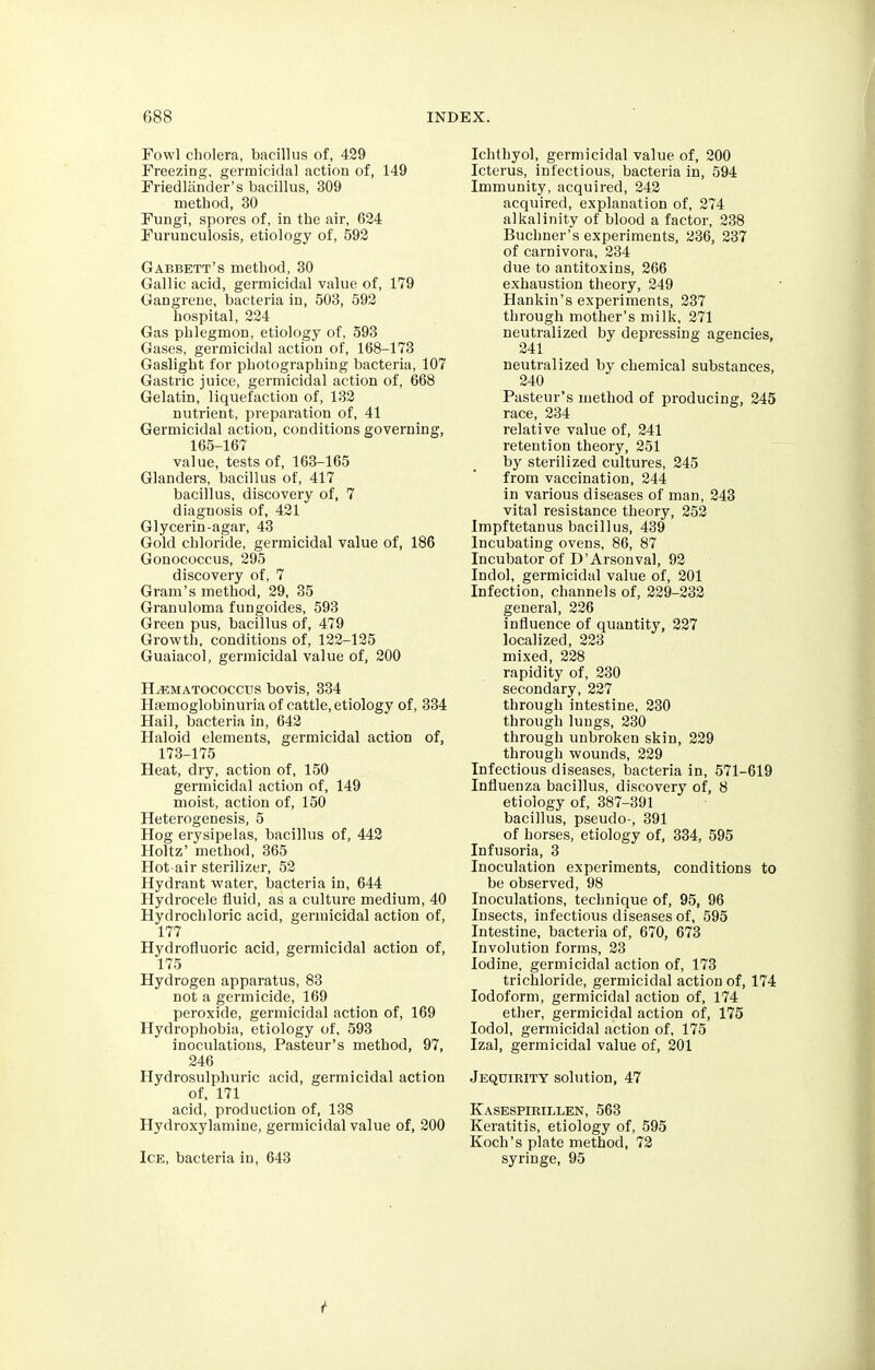 Fowl cholera, bacillus of, 429 Freezing, germicidal action of, 149 Friedlander's bacillus, 309 method, 30 Fungi, spores of, in the air, 624 Furunculosis, etiology of, 592 Gabbett's method, 30 Gallic acid, germicidal value of, 179 Gangrene, bacteria in, 503, 592 hospital, 224 Gas phlegmon, etiology of, 593 Gases, germicidal action of, 168-173 Gaslight for photographing bacteria, 107 Gastric juice, germicidal action of, 668 Gelatin, liquefaction of, 132 nutrient, preparation of, 41 Germicidal action, conditions governing, 165-167 value, tests of, 163-165 Glanders, bacillus of, 417 bacillus, discovery of, 7 diagnosis of, 421 Glycerin-agar, 43 Gold chloride, germicidal value of, 186 Gonococcus, 295 discovery of, 7 Gram's method, 29, 35 Granuloma fungoides, 593 Green pus, bacillus of, 479 Growth, conditions of, 122-125 Guaiacol, germicidal value of, 200 H^ematococcus bovis, 334 Hemoglobinuria of cattle, etiology of, 334 Hail, bacteria in, 642 Haloid elements, germicidal action of, 173-175 Heat, dry, action of, 150 germicidal action of, 149 moist, action of, 150 Heterogenesis, 5 Hog erysipelas, bacillus of, 442 Holtz' method, 365 Hot-air sterilizer, 52 Hydrant water, bacteria in, 644 Hydrocele fluid, as a culture medium, 40 Hydrochloric acid, germicidal action of, 177 Hydrofluoric acid, germicidal action of, 175 Hydrogen apparatus, 83 not a germicide, 169 peroxide, germicidal action of, 169 Hydrophobia, etiology of, 593 inoculations, Pasteur's method, 97, 246 Hydrosulphuric acid, germicidal action of, 171 acid, production of, 138 Hydroxylamine, germicidal value of, 200 Ice, bacteria in, 643 Ichthyol, germicidal value of, 200 Icterus, infectious, bacteria in, 594 Immunity, acquired, 242 acquired, explanation of, 274 alkalinity of blood a factor, 238 Buchner's experiments, 236, 237 of carnivora, 234 due to antitoxins, 266 exhaustion theory, 249 Hankin's experiments, 237 through mother's milk, 271 neutralized by depressing agencies, 241 neutralized by chemical substances, 240 Pasteur's method of producing, 245 race, 234 relative value of, 241 retention theory, 251 by sterilized cultures, 245 from vaccination, 244 in various diseases of man, 243 vital resistance theory, 252 Impftetanus bacillus, 439 Incubating ovens, 86, 87 Incubator of D'Arsonval, 92 Indol, germicidal value of, 201 Infection, channels of, 229-232 general, 226 influence of quantity, 227 localized, 223 mixed, 228 rapidity of, 230 secondary, 227 through intestine, 230 through lungs, 230 through unbroken skin, 229 through wounds, 229 Infectious diseases, bacteria in, 571-619 Influenza bacillus, discovery of, 8 etiology of, 387-391 bacillus, pseudo-, 391 of horses, etiology of, 334, 595 Infusoria, 3 Inoculation experiments, conditions to be observed, 98 Inoculations, technique of, 95, 96 Insects, infectious diseases of, 595 Intestine, bacteria of, 670, 673 Involution forms, 23 Iodine, germicidal action of, 173 trichloride, germicidal action of, 174 Iodoform, germicidal action of, 174 ether, germicidal action of, 175 Iodol, germicidal action of, 175 Izal, germicidal value of, 201 Jequiiuty solution, 47 Kasespirillen, 563 Keratitis, etiology of, 595 Koch's plate method, 72 syringe, 95