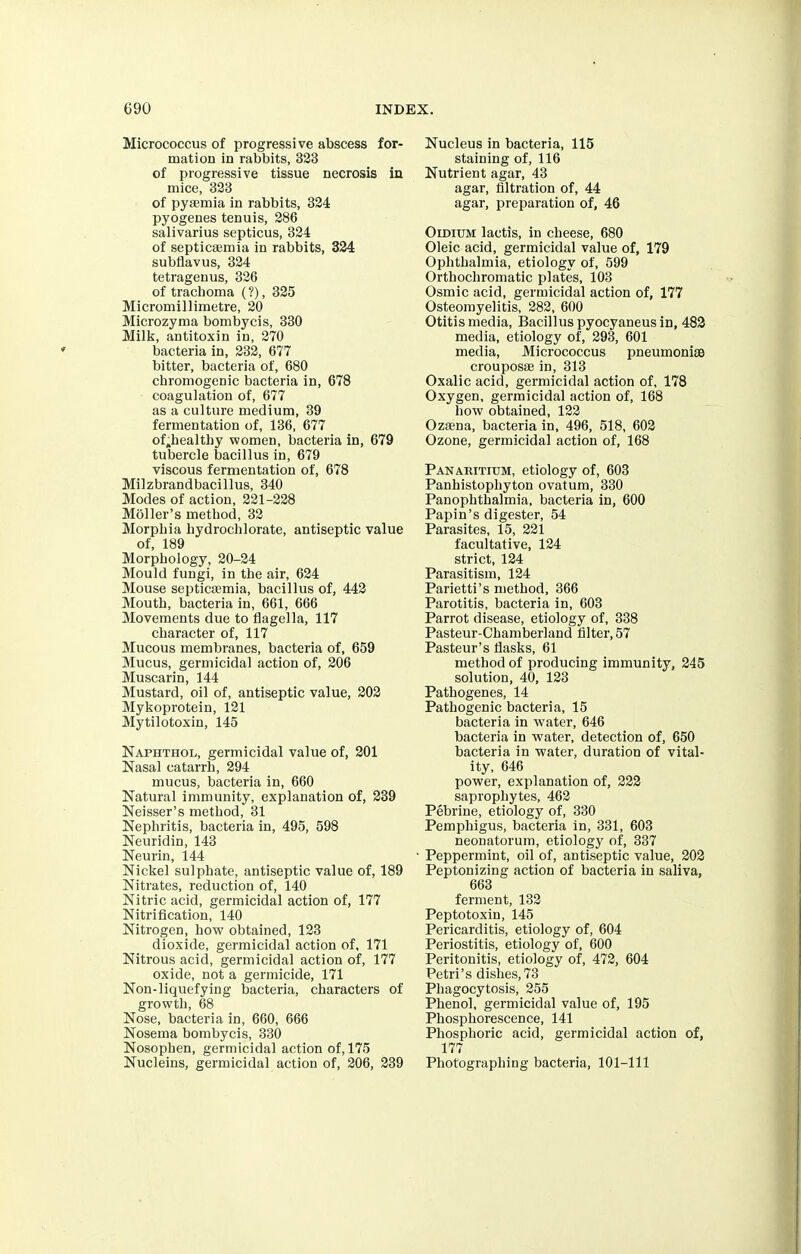 Micrococcus of progressive abscess for- mation in rabbits, 323 of progressive tissue necrosis in mice, 323 of pyaemia in rabbits, 324 pyogenes tenuis, 286 salivarius septicus, 324 of septicaemia in rabbits, 324 subflavus, 324 tetragenus, 326 of trachoma (?), 325 Micromillimetre, 20 Microzyma bombycis, 330 Milk, antitoxin in, 270 bacteria in, 232, 677 bitter, bacteria of, 680 chromogenic bacteria in, 678 coagulation of, 677 as a culture medium, 39 fermentation of, 136, 677 of.healthy women, bacteria in, 679 tubercle bacillus in, 679 viscous fermentation of, 678 Milzbrandbacillus, 340 Modes of action, 221-228 Moller's method, 32 Morphia hydrochlorate, antiseptic value of, 189 Morphology, 20-24 Mould fungi, in the air, 624 Mouse septicaemia, bacillus of, 442 Mouth, bacteria in, 661, 666 Movements due to flagella, 117 character of, 117 Mucous membranes, bacteria of, 659 Mucus, germicidal action of, 206 Muscarin, 144 Mustard, oil of, antiseptic value, 202 Mykoprotein, 121 Mytilotoxin, 145 Naphthol, germicidal value of, 201 Nasal catarrh, 294 mucus, bacteria in, 660 Natural immunity, explanation of, 239 Neisser's method, 31 Nephritis, bacteria in, 495, 598 Neuridin, 143 Neurin, 144 Nickel sulphate, antiseptic value of, 189 Nitrates, reduction of, 140 Nitric acid, germicidal action of, 177 Nitrification, 140 Nitrogen, how obtained, 123 dioxide, germicidal action of, 171 Nitrous acid, germicidal action of, 177 oxide, not a germicide, 171 Non-liquefying bacteria, characters of growth, 68 Nose, bacteria in, 660, 666 Nosema bombycis, 330 Nosophen, germicidal action of, 175 Nucleins, germicidal action of, 206, 239 Nucleus in bacteria, 115 staining of, 116 Nutrient agar, 43 agar, nitration of, 44 agar, preparation of, 46 Oidium lactis, in cheese, 680 Oleic acid, germicidal value of, 179 Ophthalmia, etiology of, 599 Orthochromatic plates, 103 Osmic acid, germicidal action of, 177 Osteomyelitis, 282, 600 Otitis media, Bacillus pyocyaneus in, 482 media, etiology of, 293, 601 media, Micrococcus pneumoniae crouposae in, 313 Oxalic acid, germicidal action of, 178 Oxygen, germicidal action of, 168 how obtained, 122 Ozaena, bacteria in, 496, 518, 602 Ozone, germicidal action of, 168 Panaritium, etiology of, 603 Panhistophyton ovatum, 330 Panophthalmia, bacteria in, 600 Papin's digester, 54 Parasites, 15, 221 facultative, 124 strict, 124 Parasitism, 124 Parietti's method, 366 Parotitis, bacteria in, 603 Parrot disease, etiology of, 338 Pasteur-Chamberland filter, 57 Pasteur's flasks, 61 method of producing immunity, 245 solution, 40, 123 Pathogenes, 14 Pathogenic bacteria, 15 bacteria in water, 646 bacteria in water, detection of, 650 bacteria in water, duration of vital- ity, 646 power, explanation of, 222 saprophytes, 462 Pebrine, etiology of, 330 Pemphigus, bacteria in, 331, 603 neonatorum, etiology of, 337 Peppermint, oil of, antiseptic value, 202 Peptonizing action of bacteria in saliva, 663 ferment, 132 Peptotoxin, 145 Pericarditis, etiology of, 604 Periostitis, etiology of, 600 Peritonitis, etiology of, 472, 604 Petri's dishes, 73 Phagocytosis, 255 Phenol, germicidal value of, 195 Phosphorescence, 141 Phosphoric acid, germicidal action of, 177 Photographing bacteria, 101-111