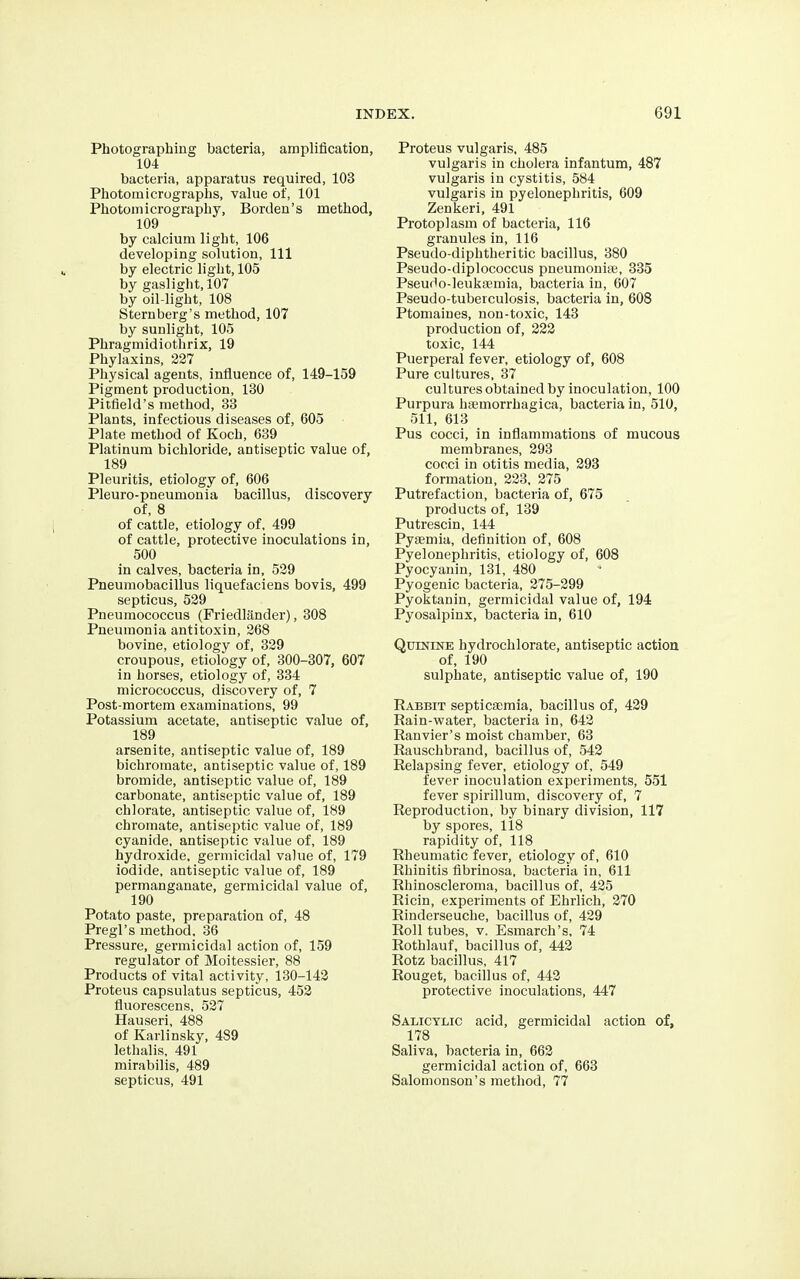 Photographing bacteria, amplification, 104 bacteria, apparatus required, 103 Photomicrographs, value of, 101 Photomicrography, Borden's method, 109 by calcium light, 106 developing solution, 111 by electric light, 105 by gaslight, 107 by oil-light, 108 Sternberg's method, 107 by sunlight, 105 Phragmidiothrix, 19 Phylaxins, 227 Physical agents, influence of, 149-159 Pigment production, 130 Pitfield's method, 33 Plants, infectious diseases of, 605 Plate method of Koch, 639 Platinum bichloride, antiseptic value of, 189 Pleuritis, etiology of, 606 Pleuro-pneumonia bacillus, discovery of, 8 of cattle, etiology of. 499 of cattle, protective inoculations in, 500 in calves, bacteria in, 529 Pneumobacillus liquefaciens bovis, 499 septicus, 529 Pneumococcus (Friedliinder), 308 Pneumonia antitoxin, 268 bovine, etiology of, 329 croupous, etiology of, 300-307, 607 in horses, etiology of, 334 micrococcus, discovery of, 7 Post-mortem examinations, 99 Potassium acetate, antiseptic value of, 189 arsenite, antiseptic value of, 189 bichromate, antiseptic value of, 189 bromide, antiseptic value of, 189 carbonate, antiseptic value of, 189 chlorate, antiseptic value of, 189 chromate, antiseptic value of, 189 cyanide, antiseptic value of, 189 hydroxide, germicidal value of, 179 iodide, antiseptic vahie of, 189 permanganate, germicidal value of, 190 Potato paste, preparation of, 48 Pregl's method. 36 Pressure, germicidal action of, 159 regulator of Moitessier, 88 Products of vital activity, 130-142 Proteus capsulatus septicus, 452 fluorescens, 527 Hauseri, 488 of Karlinsky, 489 lethalis, 491 mirabilis, 489 septicus, 491 Proteus vulgaris, 485 vulgaris in cholera infantum, 487 vulgaris in cystitis, 584 vulgaris in pyelonephritis, 609 Zenkeri, 491 Protoplasm of bacteria, 116 granules in, 116 Pseudo-diphtheritic bacillus, 380 Pseudo-diplococcus pneumonia, 335 Pseudo-leukaemia, bacteria in, 607 Pseudo-tuberculosis, bacteria in, 608 Ptomaines, non-toxic, 143 production of, 222 toxic, 144 Puerperal fever, etiology of, 608 Pure cultures, 37 cultures obtained by inoculation, 100 Purpura haamorrhagica, bacteria in, 510, 511, 613 Pus cocci, in inflammations of mucous membranes, 293 cocci in otitis media, 293 formation, 223, 275 Putrefaction, bacteria of, 675 products of, 139 Putrescin, 144 Pyaemia, definition of, 608 Pyelonephritis, etiology of, 608 Pyocyanin, 131, 480 Pyogenic bacteria, 275-299 Pyoktanin, germicidal value of, 194 Pyosalpinx, bacteria in, 610 Quinine hydrochlorate, antiseptic action of, 190 sulphate, antiseptic value of, 190 Rabbit septicaemia, bacillus of, 429 Rain-water, bacteria in, 642 Ranvier's moist chamber, 63 Rauschbrand, bacillus of, 542 Relapsing fever, etiology of, 549 fever inoculation experiments, 551 fever spirillum, discovery of, 7 Reproduction, by binary division, 117 by spores, 118 rapidity of, 118 Rheumatic fever, etiology of, 610 Rhinitis fibrinosa, bacteria in, 611 Rhinoscleroma, bacillus of, 425 Ricin, experiments of Ehrlich, 270 Rinderseuche, bacillus of, 429 Roll tubes, v. Esmarch's, 74 Rothlauf, bacillus of, 442 Rotz bacillus, 417 Rouget, bacillus of, 442 protective inoculations, 447 Salicylic acid, germicidal action of, 178 Saliva, bacteria in, 662 germicidal action of, 663 Salomonson's method, 77