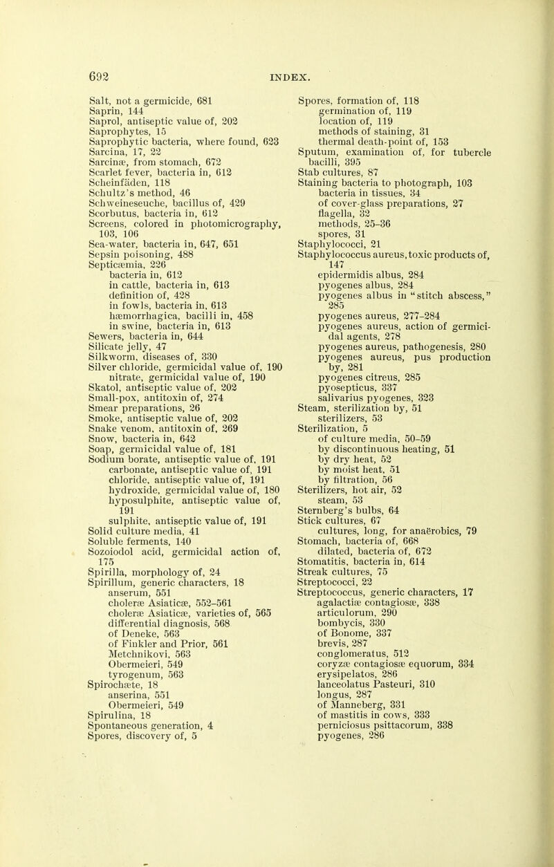 Salt, not a germicide, 681 Saprin, 144 Saprol, antiseptic value of, 202 Saprophytes, 15 Saprophytic bacteria, where found, 623 Sarcina, 17, 22 Sarcinae, from stomach, 672 Scarlet fever, bacteria in, 612 Scheinfaden, 118 Schultz's method, 46 Schweineseuche, bacillus of, 429 Scorbutus, bacteria in, 612 Screens, colored in photomicrography, 103, 106 Sea-water, bacteria in, 647, 651 Sepsin poisoning, 488 Septicaemia, 226 bacteria in, 612 in cattle, bacteria in, 613 definition of, 428 in fowls, bacteria in, 613 hemorrhagica, bacilli in, 458 in swine, bacteria in, 613 Sewers, bacteria in, 644 Silicate jelly, 47 Silkworm, diseases of, 330 Silver chloride, germicidal value of, 190 nitrate, germicidal value of, 190 Skatol, antiseptic value of, 202 Small-pox, antitoxin of, 274 Smear preparations, 26 Smoke, antiseptic value of, 202 Snake venom, antitoxin of, 269 Snow, bacteria in, 642 Soap, germicidal value of, 181 Sodium borate, antiseptic value of, 191 carbonate, antiseptic value of, 191 chloride, antiseptic value of, 191 hydroxide, germicidal value of, 180 hyposulphite, antiseptic value of, 191 sulphite, antiseptic value of, 191 Solid culture media, 41 Soluble ferments, 140 Sozoiodol acid, germicidal action of, 175 Spirilla, morphology of, 24 Spirillum, generic characters, 18 anserum, 551 cholera? Asiaticse, 552-561 cholerae Asiaticse, varieties of, 565 differential diagnosis, 568 of Deneke, 563 of Fiukler and Prior, 561 Metchnikovi, 563 Obermeieri, 549 tyrogenum, 563 Spirochete, 18 anserina, 551 Obermeieri, 549 Spirulina, 18 Spontaneous generation, 4 Spores, discovery of, 5 Spores, formation of, 118 germination of, 119 location of, 119 methods of staining, 31 thermal death-point of, 153 Sputum, examination of, for tubercle bacilli, 395 Stab cultures, 87 Staining bacteria to photograph, 103 bacteria in tissues, 34 of cover-glass preparations, 27 flagella, 32 methods, 25-36 spores, 31 Staphylococci, 21 Staphylococcus aureus,toxic products of, 147 , epidermidis albus, 284 pyogenes albus, 284 pyogenes albus in stitch abscess, 285 pyogenes aureus, 277-284 pyogenes aureus, action of germici- dal agents, 278 pyogenes aureus, pathogenesis, 280 pyogenes aureus, pus production by, 281 pyogenes citreus, 285 pyosepticus, 337 salivarius pyogenes, 323 Steam, sterilization by, 51 sterilizers, 53 Sterilization, 5 of culture media, 50-59 by discontinuous heating, 51 by dry heat, 52 by moist heat, 51 by filtration, 56 Sterilizers, hot air, 52 steam, 53 Sternberg's bulbs, 64 Stick cultures, 67 cultures, long, for anagrobics, 79 Stomach, bacteria of, 668 dilated, bacteria of, 672 Stomatitis, bacteria in, 614 Streak cultures, 75 Streptococci, 22 Streptococcus, generic characters, 17 agalactia? contagiosa?, 338 articulorum, 290 bombycis, 330 of Bonome, 337 brevis, 287 conglomeratus, 512 coryza- contagiosa? equorum, 334 erysipelatos, 286 lanceolatus Pasteuri, 310 longus, 287 of Manneberg, 331 of mastitis in cows, 333 perniciosus psittacorum, 338 pyogenes, 286