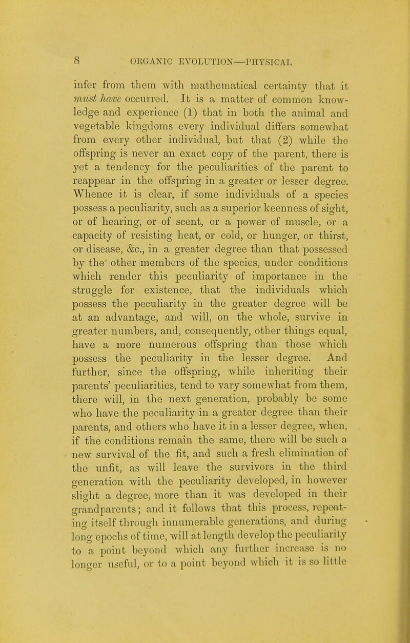 infer from them with mathematical certainty that it must have occurred. It is a matter of common know- ledge and experience (1) that in both the animal and vegetable kingdoms every individual differs somewhat from every other individual, but that (2) while the offspring is never an exact copy of the parent, there is yet a tendency for the i^eculiarities of the parent to reappear in the offspring in a greater or lesser degree. Whence it is clear, if some individuals of a species possess a peculiarity, such as a superior keenness of sight, or of hearing, or of scent, or a jDower of muscle, or a capacity of resisting heat, or cold, or hunger, or thirst, or disease, &c., in a greater degree than that possessed by the other members of the species, under conditions which render this j)eculiarity of importance in the struggle for existence, that the individuals which possess the peculiarity in the greater degree will be at an advantage, and will, on the whole, survive in greater numbers, and, consequently, other things equal, have a more numerous offsjDring than those wdiicli possess the peculiarity in the lesser degree. And further, since the offspring, while inheriting their parents' peculiarities, tend to vary somewhat from them, there will, in the next generation, probably be some who have the peculiarity in a greater degree than their parents, and others who have it in a lesser degree, when, if the conditions remain the same, there will be such a new survival of the fit, and such a fresh elimination of the unfit, as will leave the survivors in the third generation with the peculiarity developed, in however slight a degree, more than it was developed in their grandparents; and it follows that this process, repoot- ing itself tlu'ough innumerable generations, and during long epochs of time, will at length develop the peculiarity to a point beyond which any further increase is no longer useful, or to a point beyond which it is so little