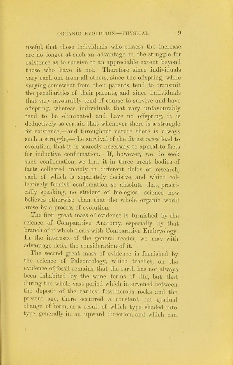 useful, that those individuals who possess the increase are no longer at such an advantage in the struggle for existence as to survive to an appreciable extent beyond those who have it not. Therefore since individuals vary each one from all others, since the offspring, while varying somewhat from their parents, tend to transmit the peculiarities of their parents, and since individuals that vary favourably tend of course to survive and have offspring, whereas individuals that vary unfavourably tend to be eliminated and have no offspring, it is deductivelv so certain that whenever there is a struo-crle for existence,—and throughout nature there is always such a struggle,—the survival of the fittest omost lead to evolution, that it is scarcely necessary to appeal to facts for inductive confirmation. If, however, we do seek such confirmation, Ave find it in three great bodies of facts collected mainly in different fields of research, each of which is separately decisive, and which col- lectively furnish confirmation so absolute that, practi- cally speaking, no student of biological science now believes otherwise than that the whole organic world arose by a process of evolution. The first great mass of evidence is furnished by the science of Comparative Anatomy, especially by that branch of it which deals with Comparative Embryology. In the interests of the general reader, Ave may Avith advantage defer the consideration of it. The second great mass of evidence is furnished b}' the science of Paleontology, which teaches, on the evidence of fossil remains, that the earth has not always been inhabited by the same forms of life, but that during the Avhole vast period Avhich intervened betAveen the deposit of the earliest fossiliferous rocks and the present age, there occurred a constant but gi-adual change of'form, asa result of Avhich type shaded into tyP'^j generally in nn upward direction, and which can