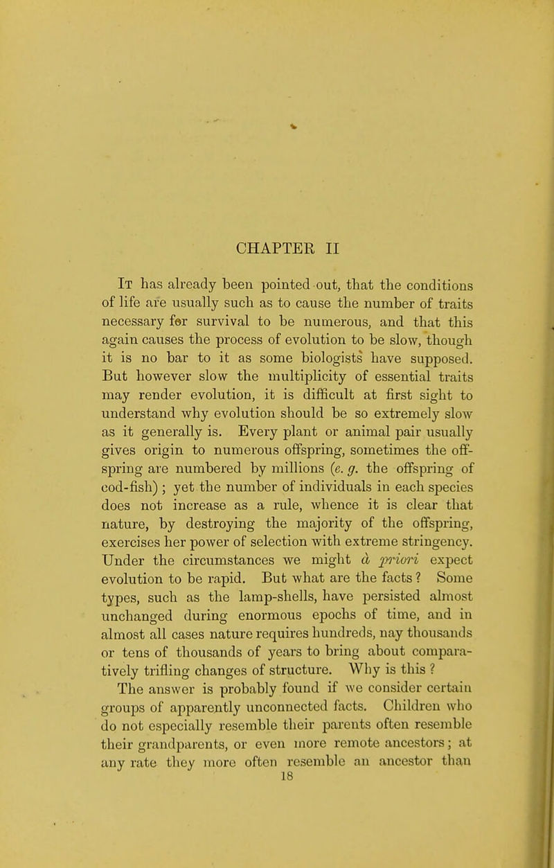 CHAPTER II It has already been pointed out, that the conditions of life are usually such as to cause the number of traits necessary far survival to be numerous, and that this again causes the process of evolution to be slow, though it is no bar to it as some biologists have supposed. But however slow the multiplicity of essential traits may render evolution, it is difficult at first sight to understand why evolution should be so extremely slow as it generally is. Every plant or animal pair usually gives origin to numerous offspring, sometimes the off- spring are numbered by millions (e. g. the offspring of cod-fish) ; yet the number of individuals in each species does not increase as a rule, whence it is clear that nature, by destroying the majority of the offspring, exercises her power of selection with extreme stringency. Under the circumstances we might a 2^i'0ri expect evolution to be i-apid. But what are the facts ? Some types, such as the lamp-shells, have persisted almost unchanged during enormous epochs of time, and in almost all cases nature requires hundreds, nay thousands or tens of thousands of years to bring about compara- tively trifling changes of structure. Why is this ? The answer is probably found if we consider certain groups of apparently unconnected facts. Children who do not especially resemble their parents often resemble their grandparents, or even more remote ancestors; at any rate tliey jnore often resemble an ancestor than