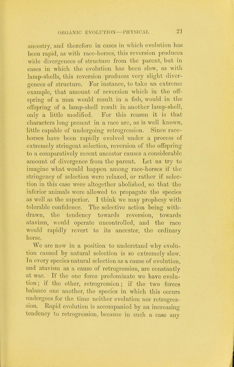 ancestry, and therefore in cases in which evolution has been rapid, as with race-horses, this reversion produces wide divergences of structure from the parent, but in cases in which the evolution has been slow, as witli lamp-shells, this reversion produces very slight diver- gences of structure. For instance, to take an extreme example, that amount of reversion which in the off- spring of a man would result in a fish, would in the offspring of a lamp-shell result in another lamp-shell, only a little modified. For this reason it is that characters long present in a race are, as is well known, little capable of undergoing retrogression. Since race- horses have been rapidly evolved under a process of extremely stringent selection, reversion of the offspring to a comparatively recent ancestor causes a considerable amount of divergence from the parent. Let us try to imagine what would happen among race-horses if the stringency of selection were relaxed, or rather if selec- tion in this case were altogether abolished, so that the inferior animals were allowed to propagate the species as well as the superior. I think we may prophesy with tolerable confidence. The selective action being with- drawn, the tendency towards reversion, towards atavism, would operate uncontrolled, and the race would rapidly revert to its ancestor, the ordinary horse. We are now in a position to understand why evolu- tion caused by natural selection is so extremely slow. In every species natural selection as a cause of evolution, and atavism as a cause of retrogression, are constantly at war. If the one force predominate we have evolu- tion; if the other, retrogression; if the two forces balance one another, the species in which this occurs undergoes for the time neither evolution nov retrogres- sion. Kapid evolution is accompanied by an increasing tendency to retrogression, because in such a case anv