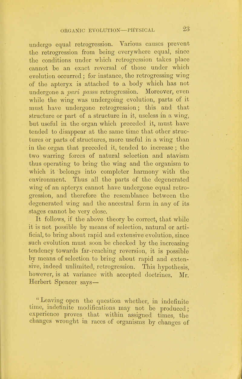 undergo equal retrogression. Various causes prevent the retrogression from being everywhere equal, since the conditions under wliicli retrogression takes place cannot be an exact reversal of those under which evolution occurred ; for instance, the retrogressing wing of the apteryx is attached to a body which has not undergone a pari passu, retrogression. Moreover, even while the wing was undergoing evolution, parts of it must have undergone retrogression; this and that structure or part of a structure in it, useless in a wing, but useful in the organ which preceded it, must have tended to disappear at the same time that other struc- tures or parts of structures, more useful in a wing than in the organ that preceded it, tended to increase ; the two warring forces of natural selection and atavism thus operating to bring the wing and the organism to which it belongs into completer harmony with the environment. Thus all the parts of the degenerated wing of an apteryx cannot have undergone equal retro- gression, and therefore the resemblance between the degenerated wing and the ancestral form in any of its stages cannot be very close. It follows, if the above theory be correct, that while it is not possible by means of selection, natural or arti- ficial, to bring about rapid and extensive evolution, since such evolution must soon be checked by the increasing tendency towards far-reaching reversion, it is possible by means of selection to bring about rapid and exten- sive, indeed unlimited, retrogression. This hypothesis, however, is at variance with accepted doctrines. Mr. Herbert Spencer says— _  Leaving open the question whether, in indefinite time, indefinite modifications may not be produced; experience proves that within assigned times, the changes wrought in races of organisms by changes of