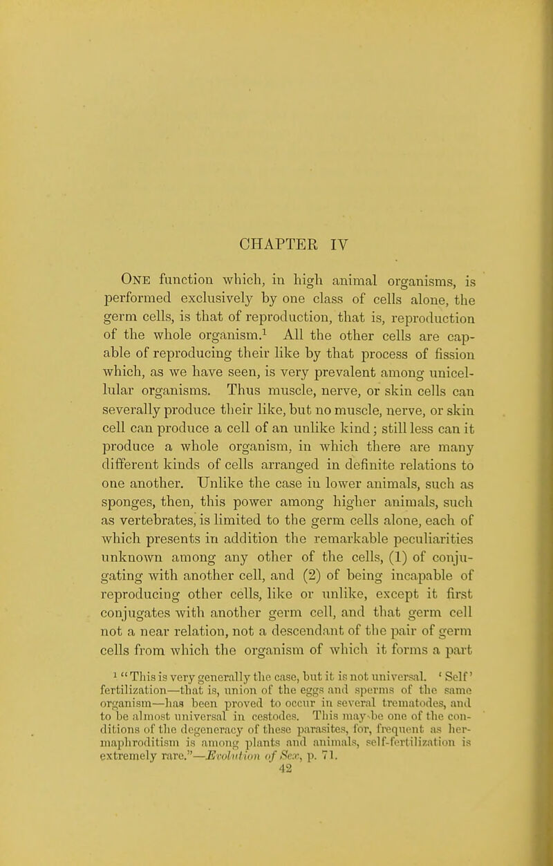CHAPTER IV One function which, in high animal organisms, is performed exchisively by one class of cells alone, the germ cells, is that of reproduction, that is, reproduction of the whole organism.^ All the other cells are cap- able of reproducing their like by that process of fission which, as we have seen, is very prevalent among unicel- lular organisms. Thus muscle, nerve, or skin cells can severally produce their like, but no muscle, nerve, or skin cell can produce a cell of an unlike kind; still less can it produce a whole organism, in which there are many different kinds of cells arranged in definite relations to one another. Unlike the case in lower animals, such as sponges, then, this power among higher animals, such as vertebrates, is limited to the germ cells alone, each of which presents in addition the remarkable peculiarities unknown among any other of the cells, (1) of conju- gating with another cell, and (2) of being incapable of reproducing other cells, like or unlike, except it first conjugates with another germ cell, and that germ cell not a near relation, not a descendant of the pair of germ cells from which the organism of which it forms a part 1  This is very general ly tlie case, but it is not universal. ' Self' fertilization—that is, union of the eggs and sperms of the same organism—has been proved to occur in several trematodes, and to be almost universal in cestodes. This may-be one of the con- ditions of the degeneracy of these parasites, for, frequent as her- maphroditism is among plants and animals, pelf-fertiliz;itii>n is extremely rare.—Evohition of Sex, p. 71.