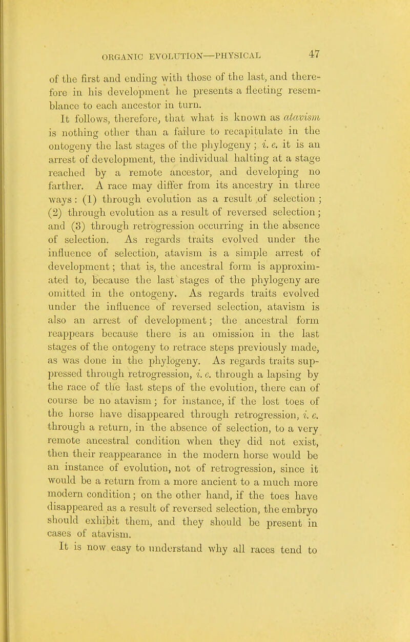 of the first and ending with those of the last, and there- fore in his development he presents a fleeting resem- blance to each ancestor in turn. It follows, tlierefore, that what is known as atavism is nothing other than a failure to recapitulate in the ontogeny the last stages of the phylogeny ; i. c. it is an arrest of development, the individual halting at a stage reached by a remote ancestor, and developing no farther. A race may differ from its ancestry in three ways : (1) through evolution as a result ,of selection ; (2) through evolution as a result of reversed selection; and (3) through retrogression occurring in the absence of selection. As regards traits evolved under the influence of selection, atavism is a simple arrest of development; that is, the ancestral form is aj)proxim- ated to, because the last stages of the phylogeny are omitted in the ontogeny. As regards traits evolved under the influence of reversed selection, atavism is also an arrest of development; the ancestral form reaj)pears because there is an omission in the last stages of the ontogeny to retrace steps previously made, as was done in the phylogeny. As regards traits sup- pressed through retrogression, i. c. through a lapsing by the race of the last steps of the evolution, there can of course be no atavism; for instance, if the lost toes of the horse have disappeared through retrogression, i. c. through a return, in the absence of selection, to a very remote ancestral condition when they did not exist, then their reappearance in the modern horse would be an instance of evolution, not of retrogression, since it would be a return from a more ancient to a much more modern condition; on the other hand, if the toes have disappeared as a result of reversed selection, the embryo should exhibit them, and they should be present in cases of atavism. It is now easy to understand why all races tend to