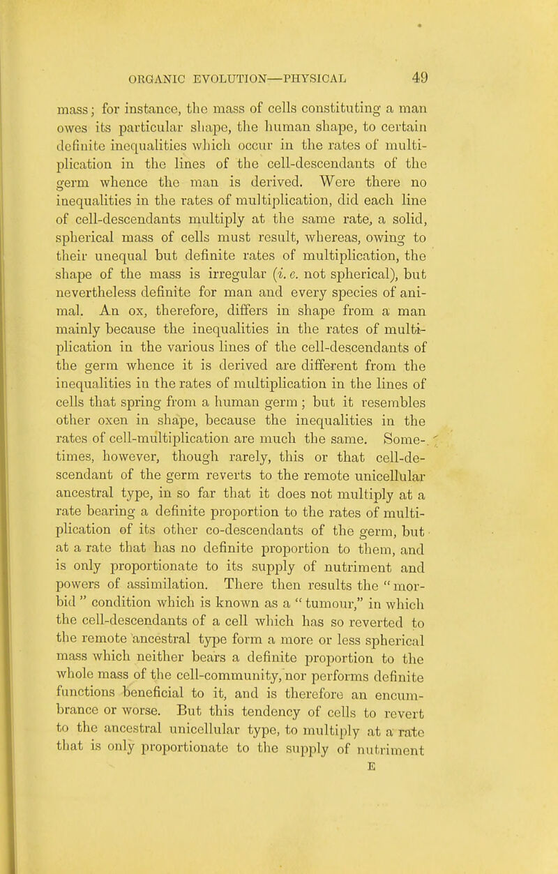 mass; for instance, the mass of cells constituting a man owes its particular sliape, the human shape, to certain definite inequalities wliicli occur in the rates of multi- plication in the lines of the cell-descendants of the a^erm whence the man is derived. Were there no inequalities in the rates of multiplication, did each line of cell-descendants multiply at the same rate, a solid, spherical mass of cells must result, whereas, owing to their unequal but definite rates of multiplication, the shape of the mass is irregular (i. c. not spherical), but nevertheless definite for man and every species of ani- mal. An ox, therefore, differs in shape from a man mainly because the inequalities in the rates of multi- plication in the various lines of the cell-descendants of the germ whence it is derived are different from the inequalities in the rates of multiplication in the lines of cells that spring froni a human germ ; but it resembles other oxen in shape, because the inequalities in the rates of cell-multiplication are much the same. Some-, times, however, though rarely, this or that cell-de- scendant of the germ reverts to the remote unicellular ancestral type, in so far that it does not multiply at a rate bearing a definite proportion to the rates of multi- plication of its other co-descendants of the germ, but ■ at a rate that has no definite proportion to them, and is only proportionate to its supply of nutriment and powers of assimilation. There then results the  mor- bid  condition which is known as a  tumoui-, in which the cell-descendants of a cell which has so reverted to the remote ancestral type form a more or less spherical mass which neither bears a definite proportion to the whole mass of the cell-community, nor performs definite functions beneficial to it, and is therefore an encum- brance or worse. But this tendency of cells to revert to the ancestral unicellular type, to multiply at a rate that is only proportionate to the supply of nutriment E