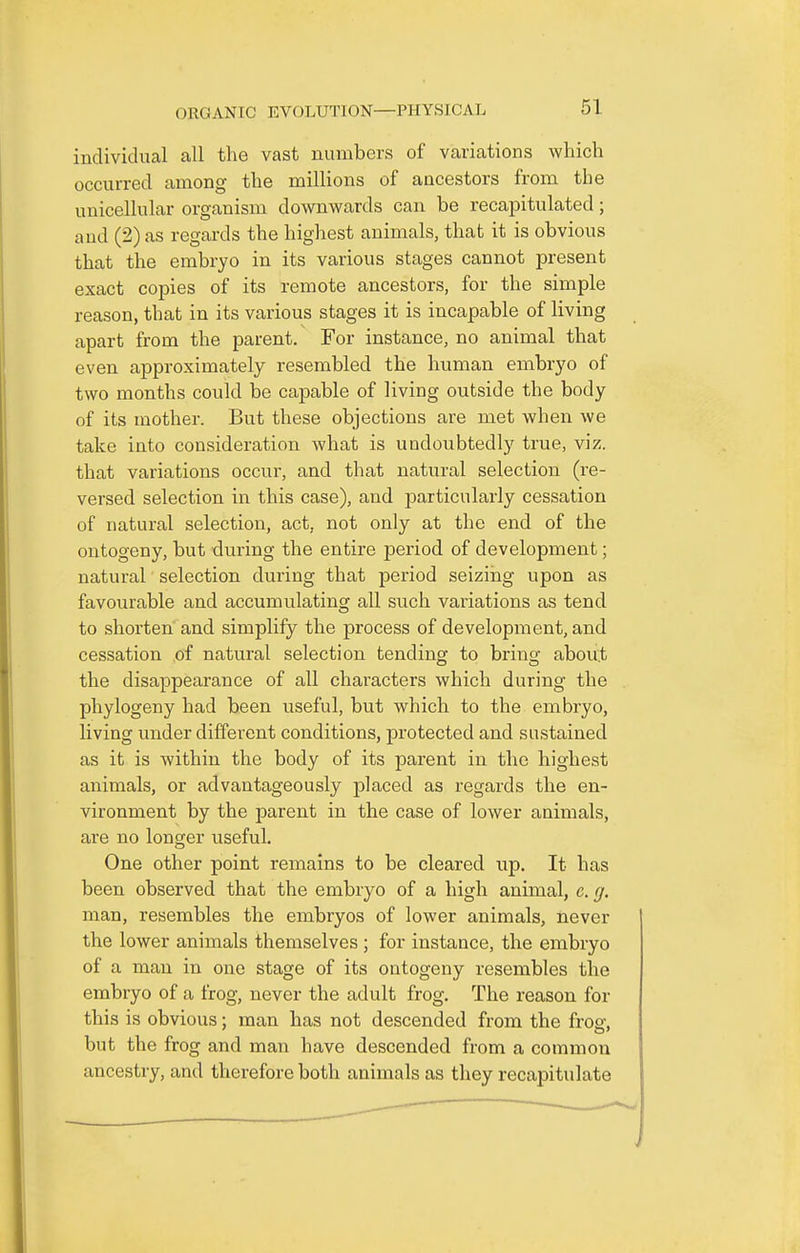 individual all the vast numbers of variations which occurred among the millions of ancestors from the unicellular organism downwards can be recapitulated; and (2) as regards the highest animals, that it is obvious that the embryo in its various stages cannot present exact copies of its remote ancestors, for the simple reason, that in its various stages it is incapable of living apart from the parent. For instance, no animal that even approximately resembled the human embryo of two months could be capable of living outside the body of its mother. But these objections are met when we take into consideration what is undoubtedly true, viz. that variations occur, and that natural selection (re- versed selection in this case), and particularly cessation of natural selection, act, not only at the end of the ontogeny, but during the entire period of development; natural selection during that period seizing upon as favourable and accumulating all such variations as tend to shorten and simplify the process of development, and cessation of natural selection tending to hrin^, about the disappearance of all characters which during the phylogeny had been useful, but which to the embryo, living under different conditions, protected and sustained as it is within the body of its parent in the highest animals, or advantageously placed as regards the en- vironment by the parent in the case of lower animals, are no longer useful. One other point remains to be cleared up. It has been observed that the embryo of a high animal, c. g. man, resembles the embryos of lower animals, never the lower animals themselves ; for instance, the embryo of a man in one stage of its ontogeny resembles the embryo of a frog, never the adult frog. The reason for this is obvious; man has not descended from the frosr, but the frog and man have descended from a common ancestry, and therefore both animals as they recapitulate