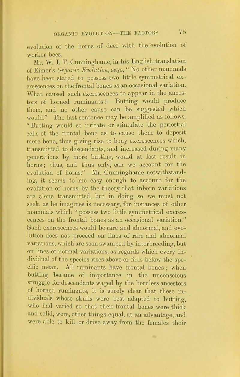 evolution of tlie horns of deer with the evolution of worker bees. Mr. W. I. T. Cunninghame, in his English translation of Elmer's Organic EvoMion, says,  No other mammals have been stated to possess two little symmetrical ex- crescences on the frontal bones as an occasional variation.. What caused such excrescences to appear in the ances- tors of horned ruminants? Butting would produce them, and no other cause can be suggested which would. The last sentence may be amplified as follows. Butting would so irritate or stimulate the periostial cells of the frontal bone as to cause them to deposit more bone, thus giving rise to bony excrescences which, transmitted to descendants, and increased during many generations by more butting, would at last result in horns; thus, and thus only, can we account for the evolution of horns. Mr. Cunninghame notwithstand- ing, it seems to me easy enough to account for the evolution of horns by the theory that inborn variations are alone transmitted, but in doing so we must not seek, as he imagines is necessary, for instances of other mammals which  possess two little symmetrical excres- cences on the frontal bones as an occasional variation. Such excrescences would be rare and abnormal, and evo- lution does not proceed on lines of rare and abnormal variations, which are soon swamped by interbreeding, but on lines of normal variations, as regards which every in- dividual of the species rises above or falls below the spe- cific mean. All ruminants have frontal bones; when butting became of importance in the unconscious struggle for descendants waged by the hornless ancestors of horned ruminants, it is surely clear that those in- dividuals whose skulls were best adapted to butting, who had varied so that their frontal bones were thick and solid, were, other things equal, at an advantage, and were able to kill or drive away from the females their