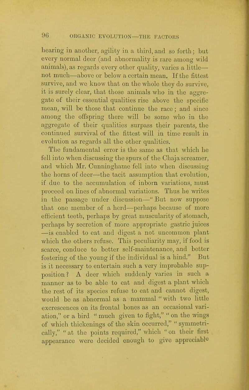 hearing in another, agihty in a third, and so forth ; but every normal deer (and abuoruiahty is rare among wild animals), as regards every other quality, varies a little— not much—above or below a certain mean. If the fittest survive, and we know that on the whole they do survive, it is surely clear, that those animals who in the aggre- gate of their essential qualities rise above the specific mean, will be those that continue the race; and since among the offspring there will be some who in the aggregate of their qualities surpass their parents, the continued survival of the fittest will in time result in evolution as regards all the other qualities. The fundamental error is the same as that which he fell into when discussing the spurs of the Chaja screamer, and which Mr. Cunninghame fell into when discussing the horns of deer—the tacit assumption that evolution, if due to the accumulation of inborn variations, must proceed on lines of abnormal variations. Thus he writes in the passage under discussion— But now suppose that one member of a herd—perhaps because of more efficient teeth, perhaps by great muscularity of stomach, perhaps by secretion of more appropriate gastric juices —is enabled to eat and digest a not uncommon plant which the others refuse. This peculiarity may, if food is scarce, conduce to better self-maintenance, and better fostering of the young if the individual is a hind. But is it necessary to entertain such a very improbable sup- position? A deer which suddenly varies in such a manner as to be able to eat and digest a plant Avhich the rest of its species refuse to eat and cannot digest, would be as abnormal as a mammal  witli two little excrescences on its frontal bones as an occasional vari- ation, or a bird  much given to fight,  on the wings of which thickenings of the skin occurred,  symmetri- cally,  at the points required, which  on their first appearance were decided enough to give appreciabl*^