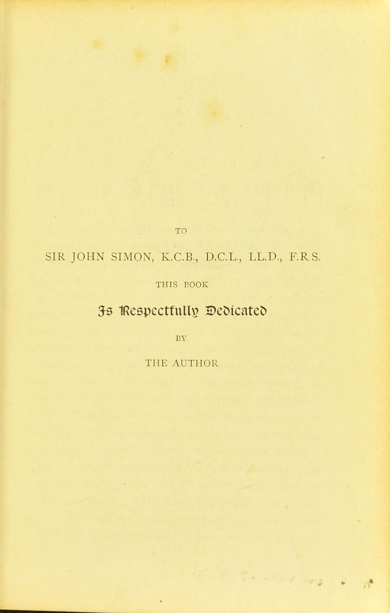 SIR JOHN SIMON, K.C.B., D.C.L., LL.D., F.R S. THIS BOOK 5s IRespectfuUi^ 5)et)icatet) BY THE AUTHOR