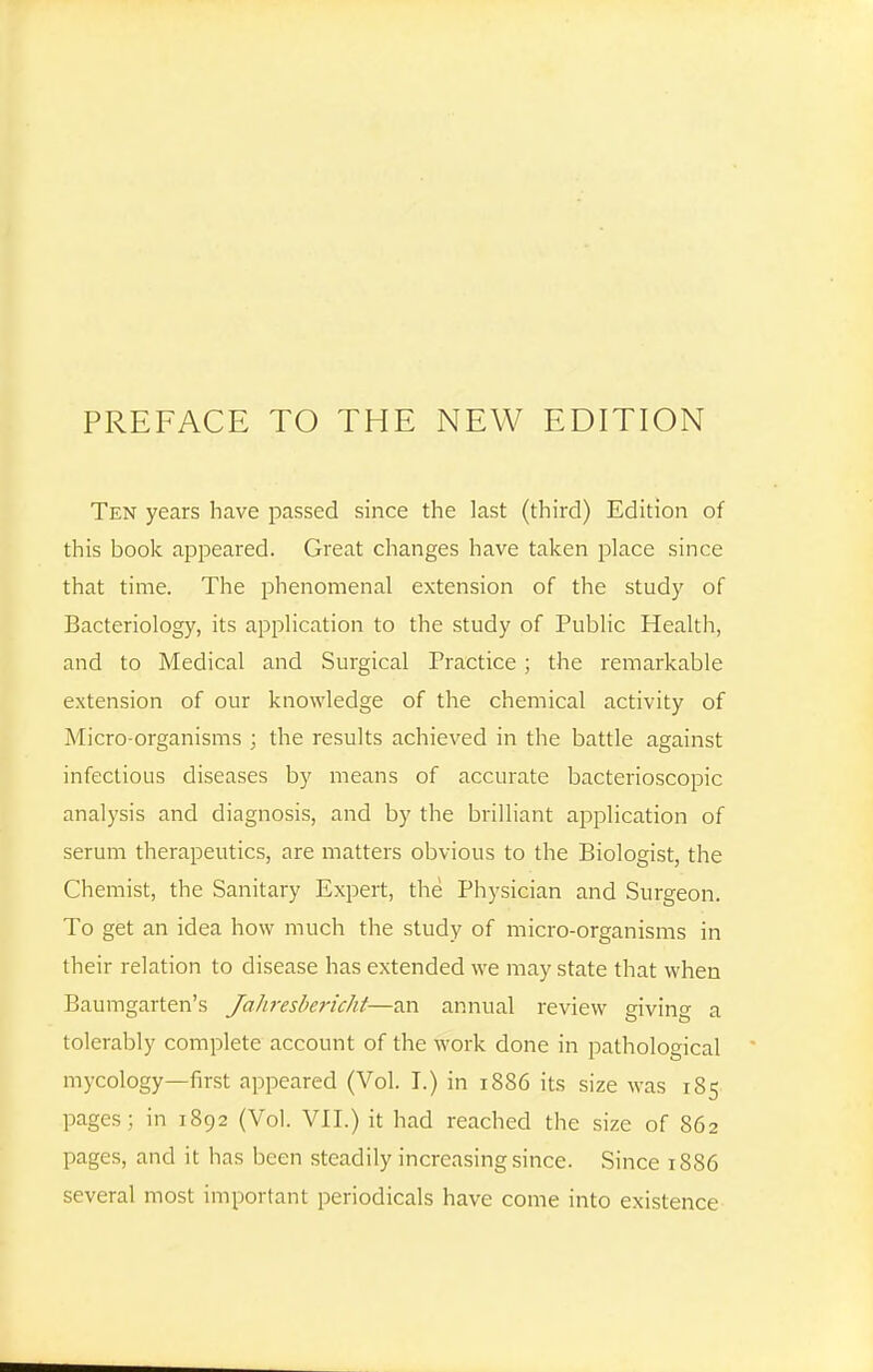 PREFACE TO THE NEW EDITION Ten years have passed since the last (third) Edition of this book api^eared. Great changes have taken place since that time. The phenomenal extension of the study of Bacteriology, its application to the study of Public Health, and to Medical and Surgical Practice; the remarkable extension of our knowledge of the chemical activity of Micro-organisms ; the results achieved in the battle against infectious diseases by means of accurate bacterioscopic analysis and diagnosis, and by the brilliant application of serum therapeutics, are matters obvious to the Biologist, the Chemist, the Sanitary Expert, the Physician and Surgeon. To get an idea how much the study of micro-organisms in their relation to disease has extended we may state that when Baumgarten's Jahresbericht—an annual review giving a tolerably complete account of the work done in pathological mycology—first appeared (Vol. I.) in 1886 its size was 185 pages; in 1892 (Vol. VII.) it had reached the size of 862 pages, and it has been steadily increasing since. Since 1886 several most important periodicals have come into existence