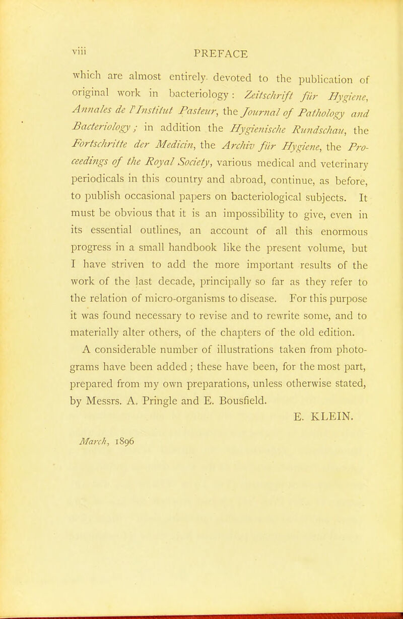 Vlll PREFACE which are almost entirely, devoted to the publication of original work in bacteriology: Zeitschrift fiir Hygiene, Aiinales de rinstUut Fastejir, the Journal of Pathology a?td Bacteriology; in addition the Hygienische liundsc/iaii, the Fortschritte dcr Medicin, the Archiv fiir Hygiette, the Pro- ceedings of the Royal Society, various medical and veterinary periodicals in this country and abroad, continue, as before, to publish occasional papers on bacteriological subjects. It must be obvious that it is an impossibility to give, even in its essential outlines, an account of all this enormous progress in a small handbook like the present volume, but I have striven to add the more important results of the work of the last decade, principally so far as they refer to the relation of micro-organisms to disease. For this purpose it was found necessary to revise and to rewrite some, and to materially alter others, of the chapters of the old edition. A considerable number of illustrations taken from photo- grams have been added; these have been, for the most part, prepared from my own preparations, unless otherwise stated, by Messrs. A. Pringle and E. Bousfield. E. KLEIN. March, 1896