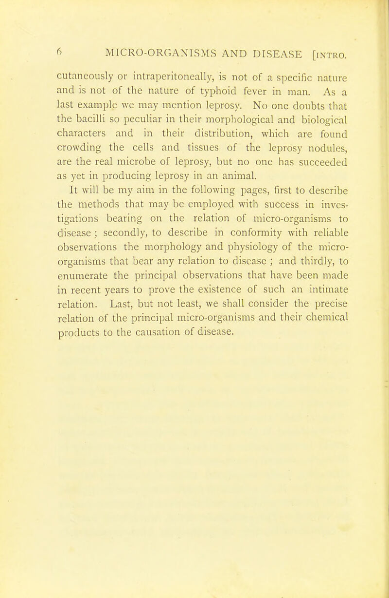cutaneously or intraperitoneally, is not of a specific nature and is not of the nature of typhoid fever in man. As a last example we may mention leprosy. No one doubts that the bacilli so peculiar in their morphological and biological characters and in their distribution, which are found crowding the cells and tissues of the leprosy nodules, are the real microbe of leprosy, but no one has succeeded as yet in producing leprosy in an animal. It will be my aim in the following pages, first to describe the methods that may be employed with success in inves- tigations bearing on the relation of micro-organisms to disease ; secondly, to describe in conformity with reliable observations the morphology and physiology of the micro- organisms that bear any relation to disease ; and thirdly, to enumerate the principal observations that have been made in recent years to prove the existence of such an intimate relation. Last, but not least, we shall consider the precise relation of the principal micro-organisms and their chemical products to the causation of disease.